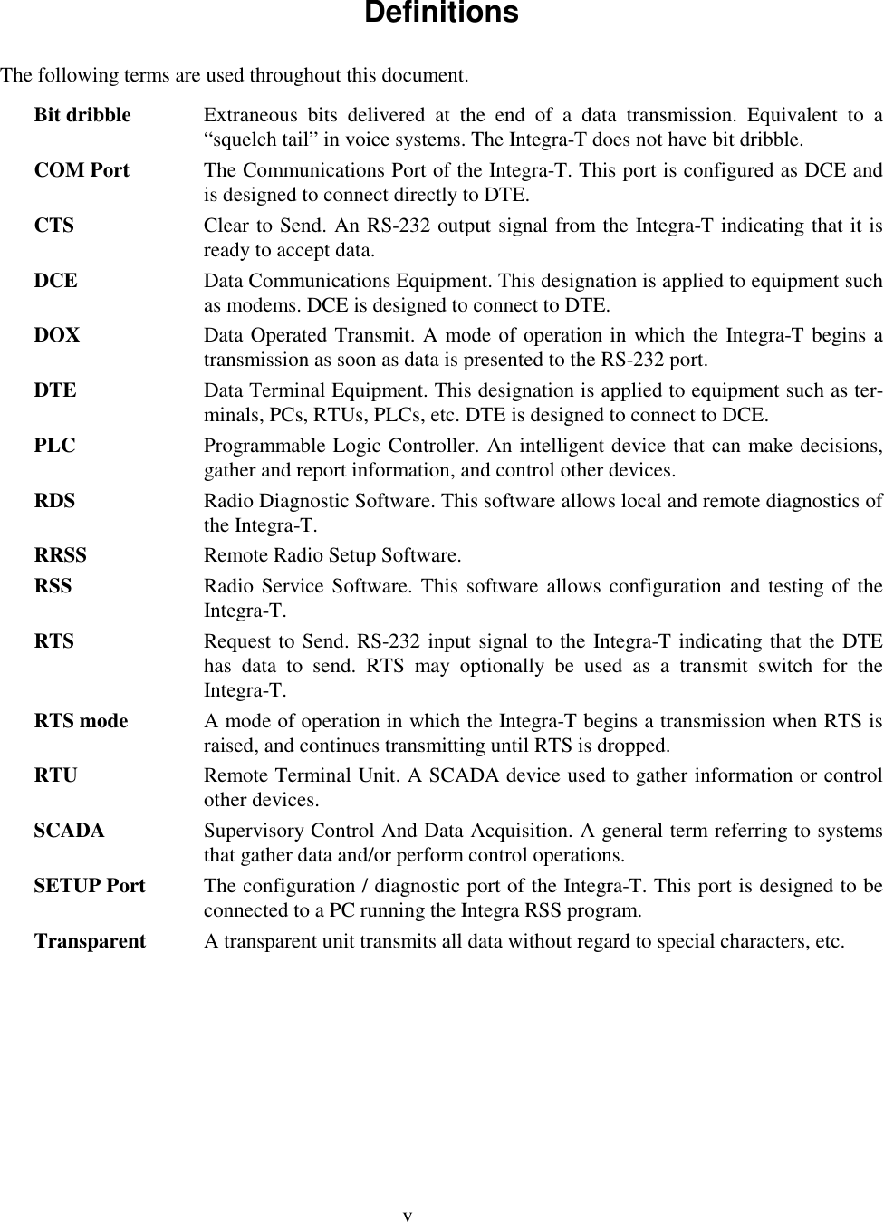 vDefinitionsThe following terms are used throughout this document.Bit dribble Extraneous bits delivered at the end of a data transmission. Equivalent to a“squelch tail” in voice systems. The Integra-T does not have bit dribble.COM Port The Communications Port of the Integra-T. This port is configured as DCE andis designed to connect directly to DTE.CTS Clear to Send. An RS-232 output signal from the Integra-T indicating that it isready to accept data.DCE Data Communications Equipment. This designation is applied to equipment suchas modems. DCE is designed to connect to DTE.DOX Data Operated Transmit. A mode of operation in which the Integra-T begins atransmission as soon as data is presented to the RS-232 port.DTE Data Terminal Equipment. This designation is applied to equipment such as ter-minals, PCs, RTUs, PLCs, etc. DTE is designed to connect to DCE.PLC Programmable Logic Controller. An intelligent device that can make decisions,gather and report information, and control other devices.RDS Radio Diagnostic Software. This software allows local and remote diagnostics ofthe Integra-T.RRSS Remote Radio Setup Software.RSS Radio Service Software. This software allows configuration and testing of theIntegra-T.RTS Request to Send. RS-232 input signal to the Integra-T indicating that the DTEhas data to send. RTS may optionally be used as a transmit switch for theIntegra-T.RTS mode A mode of operation in which the Integra-T begins a transmission when RTS israised, and continues transmitting until RTS is dropped.RTU Remote Terminal Unit. A SCADA device used to gather information or controlother devices.SCADA Supervisory Control And Data Acquisition. A general term referring to systemsthat gather data and/or perform control operations.SETUP Port The configuration / diagnostic port of the Integra-T. This port is designed to beconnected to a PC running the Integra RSS program.Transparent A transparent unit transmits all data without regard to special characters, etc.