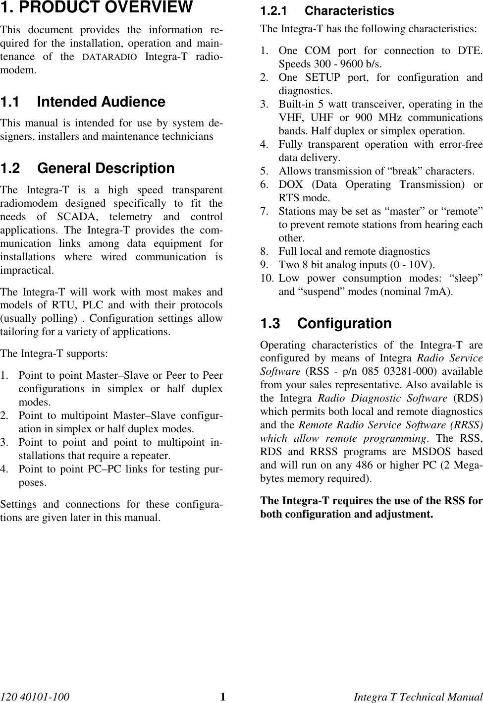 120 40101-100 1Integra T Technical Manual1. PRODUCT OVERVIEWThis document provides the information re-quired for the installation, operation and main-tenance of the DATARADIO Integra-T radio-modem.1.1 Intended AudienceThis manual is intended for use by system de-signers, installers and maintenance technicians1.2 General Description The Integra-T is a high speed transparentradiomodem designed specifically to fit theneeds of SCADA, telemetry and controlapplications. The Integra-T provides the com-munication links among data equipment forinstallations where wired communication isimpractical. The Integra-T will work with most makes andmodels of RTU, PLC and with their protocols(usually polling) . Configuration settings allowtailoring for a variety of applications. The Integra-T supports:1. Point to point Master–Slave or Peer to Peerconfigurations in simplex or half duplexmodes.2. Point to multipoint Master–Slave configur-ation in simplex or half duplex modes.3. Point to point and point to multipoint in-stallations that require a repeater.4. Point to point PC–PC links for testing pur-poses. Settings and connections for these configura-tions are given later in this manual.1.2.1 Characteristics The Integra-T has the following characteristics:1. One COM port for connection to DTE.Speeds 300 - 9600 b/s.2. One SETUP port, for configuration anddiagnostics.3. Built-in 5 watt transceiver, operating in theVHF, UHF or 900 MHz communicationsbands. Half duplex or simplex operation.4. Fully transparent operation with error-freedata delivery.5. Allows transmission of “break” characters.6. DOX (Data Operating Transmission) orRTS mode.7. Stations may be set as “master” or “remote”to prevent remote stations from hearing eachother.8. Full local and remote diagnostics9. Two 8 bit analog inputs (0 - 10V).10. Low power consumption modes: “sleep”and “suspend” modes (nominal 7mA).1.3 Configuration Operating characteristics of the Integra-T areconfigured by means of Integra Radio ServiceSoftware (RSS - p/n 085 03281-000) availablefrom your sales representative. Also available isthe Integra Radio Diagnostic Software (RDS)which permits both local and remote diagnosticsand the Remote Radio Service Software (RRSS)which allow remote programming. The RSS,RDS and RRSS programs are MSDOS basedand will run on any 486 or higher PC (2 Mega-bytes memory required). The Integra-T requires the use of the RSS forboth configuration and adjustment.