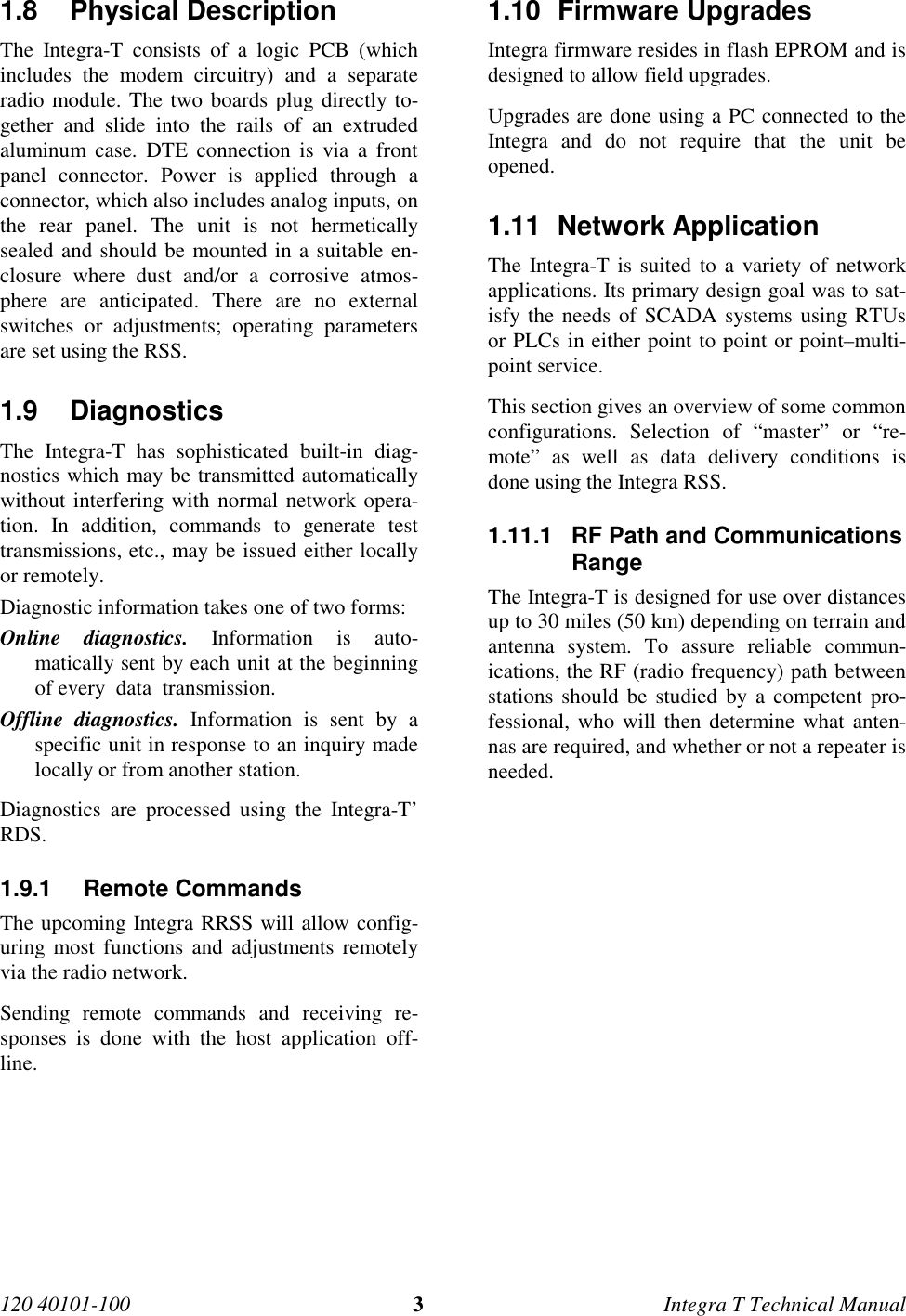 120 40101-100 3Integra T Technical Manual1.8 Physical Description The Integra-T consists of a logic PCB (whichincludes the modem circuitry) and a separateradio module. The two boards plug directly to-gether and slide into the rails of an extrudedaluminum case. DTE connection is via a frontpanel connector. Power is applied through aconnector, which also includes analog inputs, onthe rear panel. The unit is not hermeticallysealed and should be mounted in a suitable en-closure where dust and/or a corrosive atmos-phere are anticipated. There are no externalswitches or adjustments; operating parametersare set using the RSS.1.9 Diagnostics The Integra-T has sophisticated built-in diag-nostics which may be transmitted automaticallywithout interfering with normal network opera-tion. In addition, commands to generate testtransmissions, etc., may be issued either locallyor remotely. Diagnostic information takes one of two forms: Online diagnostics. Information is auto-matically sent by each unit at the beginningof every  data  transmission. Offline diagnostics. Information is sent by aspecific unit in response to an inquiry madelocally or from another station. Diagnostics are processed using the Integra-T’RDS.1.9.1 Remote Commands The upcoming Integra RRSS will allow config-uring most functions and adjustments remotelyvia the radio network. Sending remote commands and receiving re-sponses is done with the host application off-line.1.10 Firmware Upgrades Integra firmware resides in flash EPROM and isdesigned to allow field upgrades. Upgrades are done using a PC connected to theIntegra and do not require that the unit beopened.1.11 Network Application The Integra-T is suited to a variety of networkapplications. Its primary design goal was to sat-isfy the needs of SCADA systems using RTUsor PLCs in either point to point or point–multi-point service. This section gives an overview of some commonconfigurations. Selection of “master” or “re-mote” as well as data delivery conditions isdone using the Integra RSS.1.11.1  RF Path and CommunicationsRange The Integra-T is designed for use over distancesup to 30 miles (50 km) depending on terrain andantenna system. To assure reliable commun-ications, the RF (radio frequency) path betweenstations should be studied by a competent pro-fessional, who will then determine what anten-nas are required, and whether or not a repeater isneeded.
