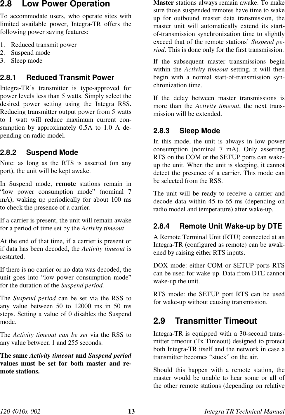 120 4010x-002 13 Integra TR Technical Manual2.8  Low Power Operation To accommodate users, who operate sites withlimited available power, Integra-TR offers thefollowing power saving features:1. Reduced transmit power2. Suspend mode3. Sleep mode2.8.1  Reduced Transmit Power Integra-TR’s transmitter is type-approved forpower levels less than 5 watts. Simply select thedesired power setting using the Integra RSS.Reducing transmitter output power from 5 wattsto 1 watt will reduce maximum current con-sumption by approximately 0.5A to 1.0 A de-pending on radio model.2.8.2 Suspend ModeNote: as long as the RTS is asserted (on anyport), the unit will be kept awake. In Suspend mode, remote stations remain in“low power consumption mode” (nominal 7mA), waking up periodically for about 100 msto check the presence of a carrier. If a carrier is present, the unit will remain awakefor a period of time set by the Activity timeout. At the end of that time, if a carrier is present orif data has been decoded, the Activity timeout isrestarted. If there is no carrier or no data was decoded, theunit goes into “low power consumption mode”for the duration of the Suspend period. The Suspend period can be set via the RSS toany value between 50 to 12000 ms in 50 mssteps. Setting a value of 0 disables the Suspendmode. The Activity timeout can be set via the RSS toany value between 1 and 255 seconds. The same Activity timeout and Suspend periodvalues must be set for both master and re-mote stations.  Master stations always remain awake. To makesure those suspended remotes have time to wakeup for outbound master data transmission, themaster unit will automatically extend its start-of-transmission synchronization time to slightlyexceed that of the remote stations’ Suspend pe-riod. This is done only for the first transmission. If the subsequent master transmissions beginwithin the Activity timeout setting, it will thenbegin with a normal start-of-transmission syn-chronization time. If the delay between master transmissions ismore than the Activity timeout, the next trans-mission will be extended.2.8.3 Sleep ModeIn this mode, the unit is always in low powerconsumption (nominal 7 mA). Only assertingRTS on the COM or the SETUP ports can wake-up the unit. When the unit is sleeping, it cannotdetect the presence of a carrier. This mode canbe selected from the RSS.The unit will be ready to receive a carrier anddecode data within 45 to 65 ms (depending onradio model and temperature) after wake-up.2.8.4  Remote Unit Wake-up by DTEA Remote Terminal Unit (RTU) connected at anIntegra-TR (configured as remote) can be awak-ened by raising either RTS inputs.DOX mode: either COM or SETUP ports RTScan be used for wake-up. Data from DTE cannotwake-up the unit.RTS mode: the SETUP port RTS can be usedfor wake-up without causing transmission.2.9 Transmitter Timeout Integra-TR is equipped with a 30-second trans-mitter timeout (Tx Timeout) designed to protectboth Integra-TR itself and the network in case atransmitter becomes “stuck” on the air. Should this happen with a remote station, themaster would be unable to hear some or all ofthe other remote stations (depending on relative