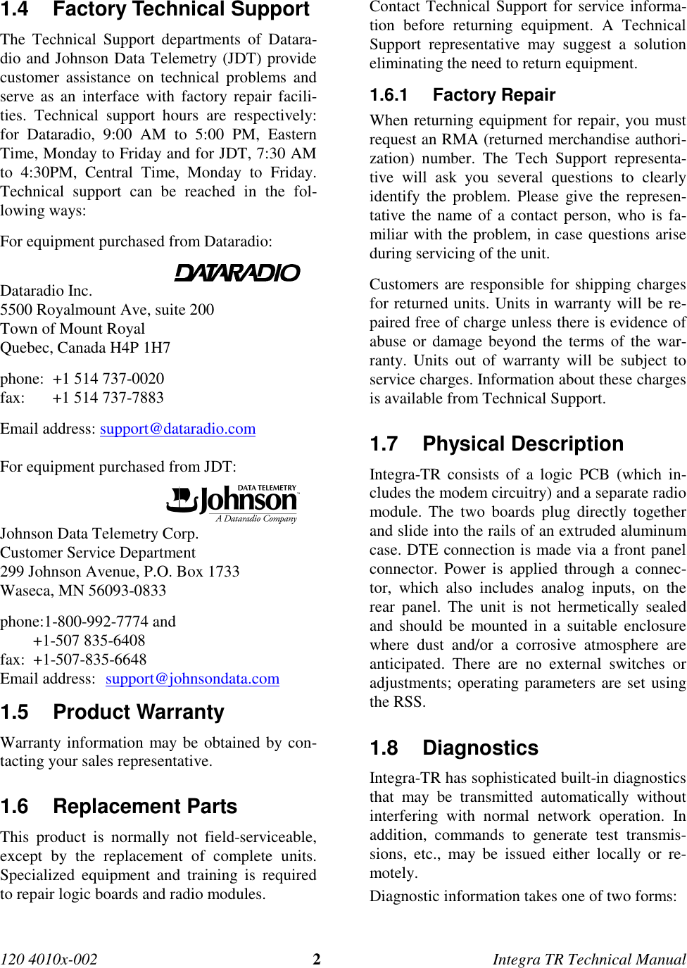 120 4010x-002 2Integra TR Technical Manual 1.4  Factory Technical Support The Technical Support departments of Datara-dio and Johnson Data Telemetry (JDT) providecustomer assistance on technical problems andserve as an interface with factory repair facili-ties. Technical support hours are respectively:for Dataradio, 9:00 AM to 5:00 PM, EasternTime, Monday to Friday and for JDT, 7:30 AMto 4:30PM, Central Time, Monday to Friday.Technical support can be reached in the fol-lowing ways: For equipment purchased from Dataradio:                                             Dataradio Inc. 5500 Royalmount Ave, suite 200 Town of Mount Royal Quebec, Canada H4P 1H7 phone: +1 514 737-0020 fax: +1 514 737-7883Email address: support@dataradio.com  For equipment purchased from JDT:                                           Johnson Data Telemetry Corp. Customer Service Department 299 Johnson Avenue, P.O. Box 1733 Waseca, MN 56093-0833 phone:1-800-992-7774 and +1-507 835-6408 fax:  +1-507-835-6648Email address:  support@johnsondata.com1.5 Product Warranty Warranty information may be obtained by con-tacting your sales representative.1.6 Replacement Parts This product is normally not field-serviceable,except by the replacement of complete units.Specialized equipment and training is requiredto repair logic boards and radio modules. Contact Technical Support for service informa-tion before returning equipment. A TechnicalSupport representative may suggest a solutioneliminating the need to return equipment.1.6.1 Factory Repair When returning equipment for repair, you mustrequest an RMA (returned merchandise authori-zation) number. The Tech Support representa-tive will ask you several questions to clearlyidentify the problem. Please give the represen-tative the name of a contact person, who is fa-miliar with the problem, in case questions ariseduring servicing of the unit. Customers are responsible for shipping chargesfor returned units. Units in warranty will be re-paired free of charge unless there is evidence ofabuse or damage beyond the terms of the war-ranty. Units out of warranty will be subject toservice charges. Information about these chargesis available from Technical Support.1.7 Physical Description Integra-TR consists of a logic PCB (which in-cludes the modem circuitry) and a separate radiomodule. The two boards plug directly togetherand slide into the rails of an extruded aluminumcase. DTE connection is made via a front panelconnector. Power is applied through a connec-tor, which also includes analog inputs, on therear panel. The unit is not hermetically sealedand should be mounted in a suitable enclosurewhere dust and/or a corrosive atmosphere areanticipated. There are no external switches oradjustments; operating parameters are set usingthe RSS.1.8 Diagnostics Integra-TR has sophisticated built-in diagnosticsthat may be transmitted automatically withoutinterfering with normal network operation. Inaddition, commands to generate test transmis-sions, etc., may be issued either locally or re-motely. Diagnostic information takes one of two forms: