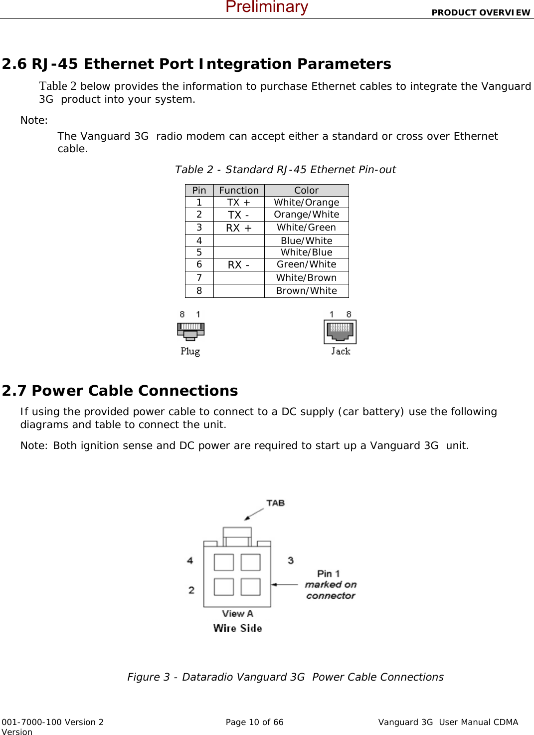                          PRODUCT OVERVIEW  001-7000-100 Version 2       Page 10 of 66       Vanguard 3G  User Manual CDMA Version  2.6 RJ-45 Ethernet Port Integration Parameters Table 2 below provides the information to purchase Ethernet cables to integrate the Vanguard 3G  product into your system.  Note:   The Vanguard 3G  radio modem can accept either a standard or cross over Ethernet cable.   Table 2 - Standard RJ-45 Ethernet Pin-out Pin  Function Color 1 TX + White/Orange 2  TX - Orange/White 3  RX + White/Green 4   Blue/White 5   White/Blue 6  RX - Green/White 7   White/Brown 8   Brown/White                                            2.7 Power Cable Connections If using the provided power cable to connect to a DC supply (car battery) use the following diagrams and table to connect the unit.   Note: Both ignition sense and DC power are required to start up a Vanguard 3G  unit.  Figure 3 - Dataradio Vanguard 3G  Power Cable Connections   Preliminary