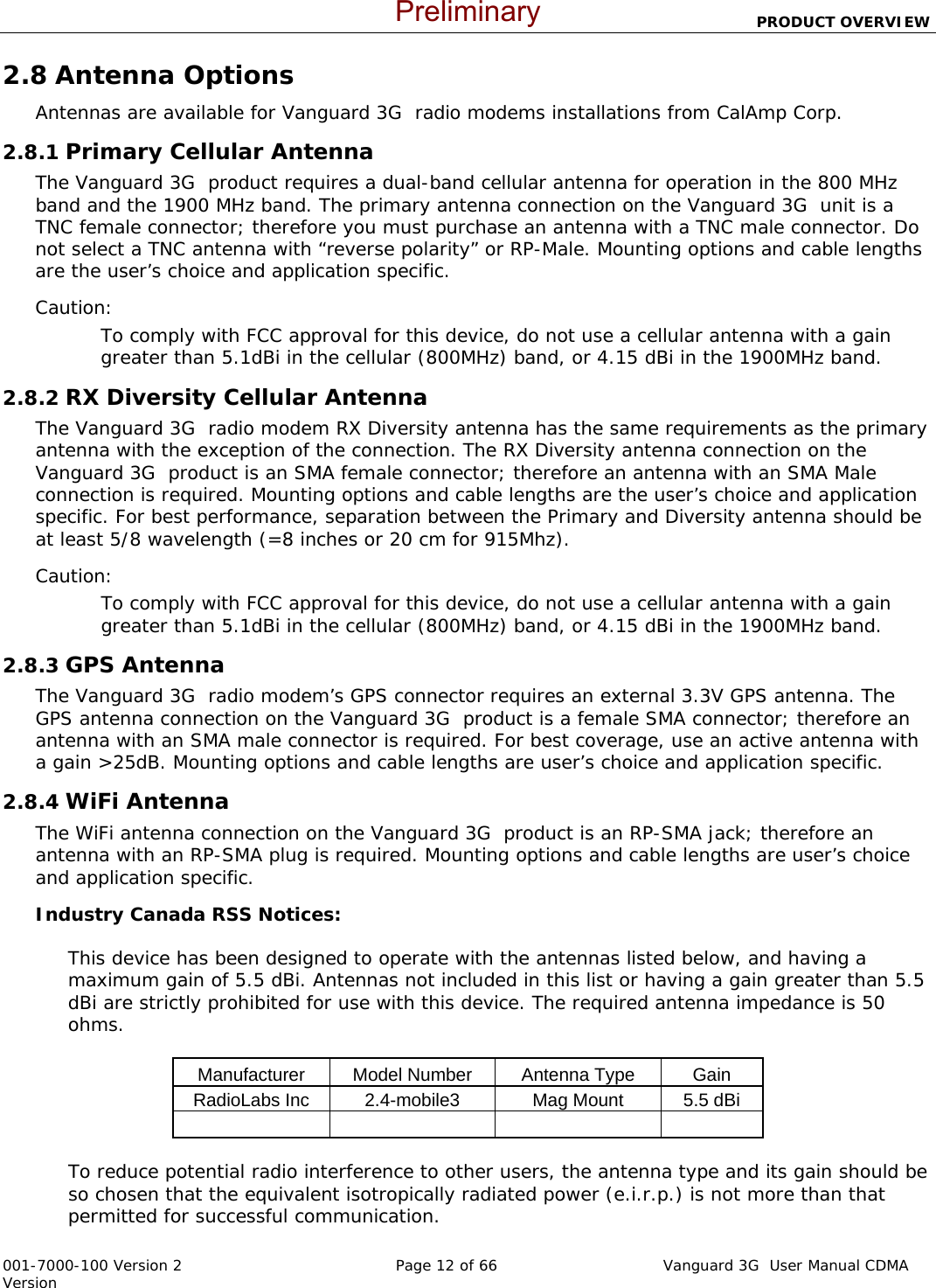                         PRODUCT OVERVIEW  001-7000-100 Version 2       Page 12 of 66       Vanguard 3G  User Manual CDMA Version 2.8 Antenna Options Antennas are available for Vanguard 3G  radio modems installations from CalAmp Corp.  2.8.1 Primary Cellular Antenna The Vanguard 3G  product requires a dual-band cellular antenna for operation in the 800 MHz band and the 1900 MHz band. The primary antenna connection on the Vanguard 3G  unit is a TNC female connector; therefore you must purchase an antenna with a TNC male connector. Do not select a TNC antenna with “reverse polarity” or RP-Male. Mounting options and cable lengths are the user’s choice and application specific. Caution: To comply with FCC approval for this device, do not use a cellular antenna with a gain greater than 5.1dBi in the cellular (800MHz) band, or 4.15 dBi in the 1900MHz band.   2.8.2 RX Diversity Cellular Antenna The Vanguard 3G  radio modem RX Diversity antenna has the same requirements as the primary antenna with the exception of the connection. The RX Diversity antenna connection on the Vanguard 3G  product is an SMA female connector; therefore an antenna with an SMA Male connection is required. Mounting options and cable lengths are the user’s choice and application specific. For best performance, separation between the Primary and Diversity antenna should be at least 5/8 wavelength (=8 inches or 20 cm for 915Mhz).   Caution: To comply with FCC approval for this device, do not use a cellular antenna with a gain greater than 5.1dBi in the cellular (800MHz) band, or 4.15 dBi in the 1900MHz band.   2.8.3 GPS Antenna The Vanguard 3G  radio modem’s GPS connector requires an external 3.3V GPS antenna. The GPS antenna connection on the Vanguard 3G  product is a female SMA connector; therefore an antenna with an SMA male connector is required. For best coverage, use an active antenna with a gain &gt;25dB. Mounting options and cable lengths are user’s choice and application specific. 2.8.4 WiFi Antenna The WiFi antenna connection on the Vanguard 3G  product is an RP-SMA jack; therefore an antenna with an RP-SMA plug is required. Mounting options and cable lengths are user’s choice and application specific. Industry Canada RSS Notices:   This device has been designed to operate with the antennas listed below, and having a maximum gain of 5.5 dBi. Antennas not included in this list or having a gain greater than 5.5 dBi are strictly prohibited for use with this device. The required antenna impedance is 50 ohms.  Manufacturer  Model Number  Antenna Type   Gain RadioLabs Inc  2.4-mobile3  Mag Mount  5.5 dBi             To reduce potential radio interference to other users, the antenna type and its gain should be so chosen that the equivalent isotropically radiated power (e.i.r.p.) is not more than that permitted for successful communication.  Preliminary
