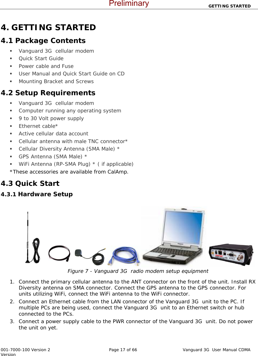                          GETTING STARTED  001-7000-100 Version 2       Page 17 of 66       Vanguard 3G  User Manual CDMA Version 4. GETTING STARTED 4.1 Package Contents  Vanguard 3G  cellular modem  Quick Start Guide  Power cable and Fuse  User Manual and Quick Start Guide on CD  Mounting Bracket and Screws 4.2 Setup Requirements  Vanguard 3G  cellular modem  Computer running any operating system  9 to 30 Volt power supply   Ethernet cable*  Active cellular data account   Cellular antenna with male TNC connector*  Cellular Diversity Antenna (SMA Male) *  GPS Antenna (SMA Male) *  WiFi Antenna (RP-SMA Plug) * ( if applicable) *These accessories are available from CalAmp. 4.3 Quick Start 4.3.1 Hardware Setup   Figure 7 - Vanguard 3G  radio modem setup equipment   1. Connect the primary cellular antenna to the ANT connector on the front of the unit. Install RX Diversity antenna on SMA connector. Connect the GPS antenna to the GPS connector. For units utilizing WiFi, connect the WiFi antenna to the WiFi connector. 2. Connect an Ethernet cable from the LAN connector of the Vanguard 3G  unit to the PC. If multiple PCs are being used, connect the Vanguard 3G  unit to an Ethernet switch or hub connected to the PCs.   3. Connect a power supply cable to the PWR connector of the Vanguard 3G  unit. Do not power the unit on yet.   Preliminary