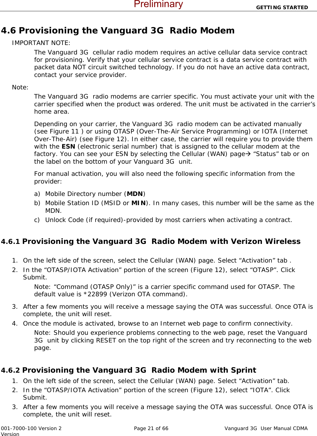                          GETTING STARTED  001-7000-100 Version 2       Page 21 of 66       Vanguard 3G  User Manual CDMA Version 4.6 Provisioning the Vanguard 3G  Radio Modem  IMPORTANT NOTE: The Vanguard 3G  cellular radio modem requires an active cellular data service contract for provisioning. Verify that your cellular service contract is a data service contract with packet data NOT circuit switched technology. If you do not have an active data contract, contact your service provider.   Note:   The Vanguard 3G  radio modems are carrier specific. You must activate your unit with the carrier specified when the product was ordered. The unit must be activated in the carrier’s home area. Depending on your carrier, the Vanguard 3G  radio modem can be activated manually (see Figure 11 ) or using OTASP (Over-The-Air Service Programming) or IOTA (Internet Over-The-Air) (see Figure 12). In either case, the carrier will require you to provide them with the ESN (electronic serial number) that is assigned to the cellular modem at the factory. You can see your ESN by selecting the Cellular (WAN) pageÆ “Status” tab or on the label on the bottom of your Vanguard 3G  unit.  For manual activation, you will also need the following specific information from the provider:  a) Mobile Directory number (MDN) b) Mobile Station ID (MSID or MIN). In many cases, this number will be the same as the MDN. c) Unlock Code (if required)-provided by most carriers when activating a contract.   4.6.1 Provisioning the Vanguard 3G  Radio Modem with Verizon Wireless       1. On the left side of the screen, select the Cellular (WAN) page. Select “Activation” tab . 2. In the “OTASP/IOTA Activation” portion of the screen (Figure 12), select “OTASP”. Click Submit.  Note: “Command (OTASP Only)” is a carrier specific command used for OTASP. The default value is *22899 (Verizon OTA command).  3. After a few moments you will receive a message saying the OTA was successful. Once OTA is complete, the unit will reset.  4. Once the module is activated, browse to an Internet web page to confirm connectivity.  Note: Should you experience problems connecting to the web page, reset the Vanguard 3G  unit by clicking RESET on the top right of the screen and try reconnecting to the web page.   4.6.2 Provisioning the Vanguard 3G  Radio Modem with Sprint 1. On the left side of the screen, select the Cellular (WAN) page. Select “Activation” tab. 2. In the “OTASP/IOTA Activation” portion of the screen (Figure 12), select “IOTA”. Click Submit.  3. After a few moments you will receive a message saying the OTA was successful. Once OTA is complete, the unit will reset.  Preliminary
