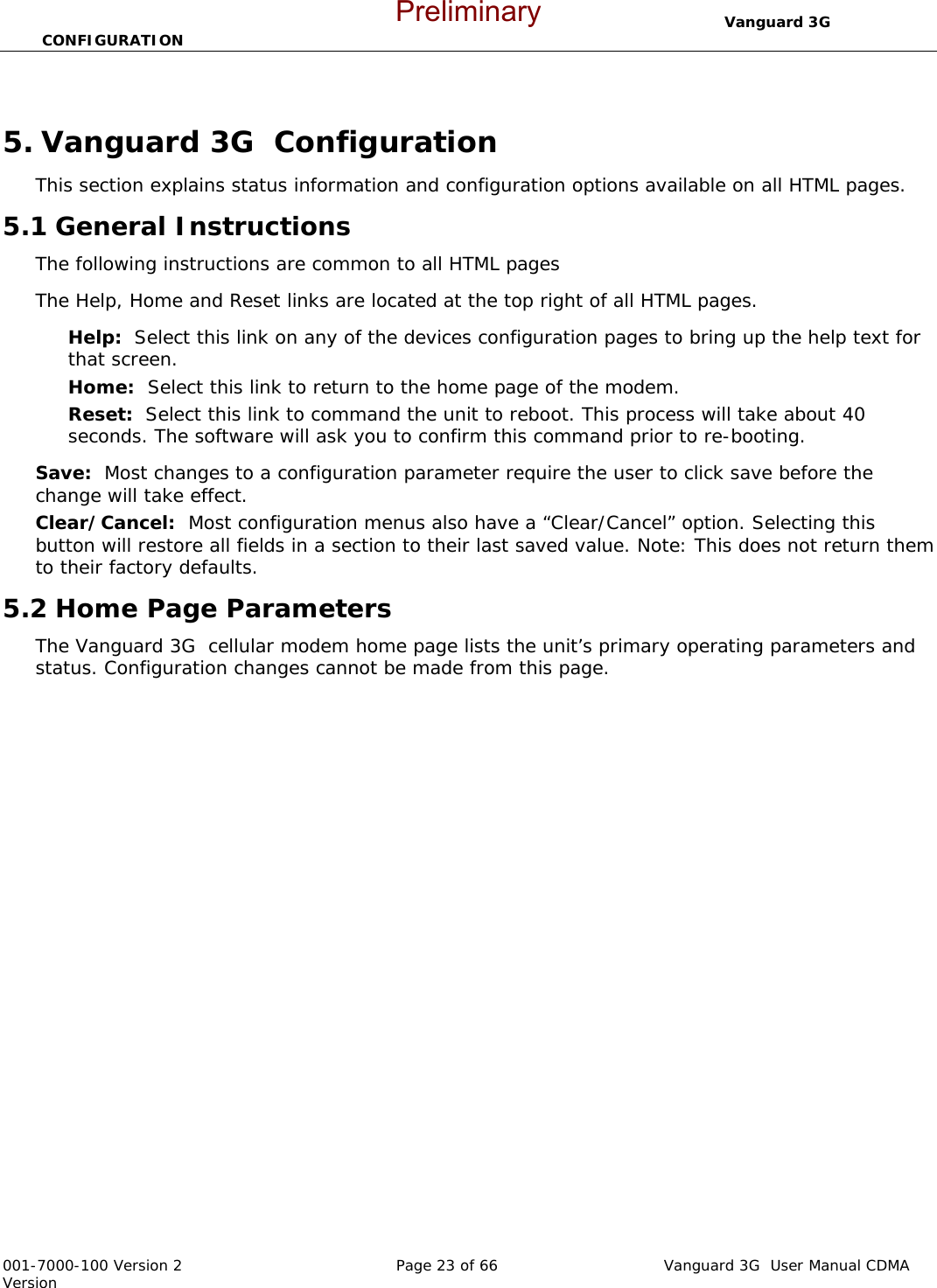                                  Vanguard 3G  CONFIGURATION  001-7000-100 Version 2       Page 23 of 66       Vanguard 3G  User Manual CDMA Version  5. Vanguard 3G  Configuration This section explains status information and configuration options available on all HTML pages.   5.1 General Instructions The following instructions are common to all HTML pages The Help, Home and Reset links are located at the top right of all HTML pages.   Help:  Select this link on any of the devices configuration pages to bring up the help text for that screen.   Home:  Select this link to return to the home page of the modem.   Reset:  Select this link to command the unit to reboot. This process will take about 40 seconds. The software will ask you to confirm this command prior to re-booting.     Save:  Most changes to a configuration parameter require the user to click save before the change will take effect.   Clear/Cancel:  Most configuration menus also have a “Clear/Cancel” option. Selecting this button will restore all fields in a section to their last saved value. Note: This does not return them to their factory defaults.   5.2 Home Page Parameters The Vanguard 3G  cellular modem home page lists the unit’s primary operating parameters and status. Configuration changes cannot be made from this page.     Preliminary