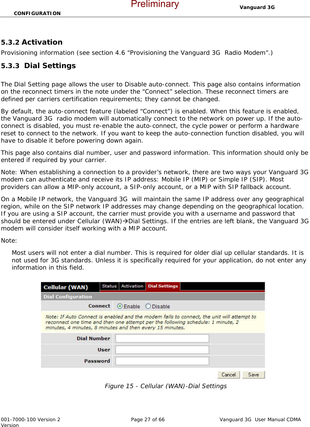                                  Vanguard 3G  CONFIGURATION  001-7000-100 Version 2       Page 27 of 66       Vanguard 3G  User Manual CDMA Version  5.3.2 Activation  Provisioning information (see section 4.6 “Provisioning the Vanguard 3G  Radio Modem”.)  5.3.3  Dial Settings   The Dial Setting page allows the user to Disable auto-connect. This page also contains information on the reconnect timers in the note under the “Connect” selection. These reconnect timers are defined per carriers certification requirements; they cannot be changed. By default, the auto-connect feature (labeled “Connect”) is enabled. When this feature is enabled, the Vanguard 3G  radio modem will automatically connect to the network on power up. If the auto-connect is disabled, you must re-enable the auto-connect, the cycle power or perform a hardware reset to connect to the network. If you want to keep the auto-connection function disabled, you will have to disable it before powering down again. This page also contains dial number, user and password information. This information should only be entered if required by your carrier.  Note: When establishing a connection to a provider’s network, there are two ways your Vanguard 3G  modem can authenticate and receive its IP address: Mobile IP (MIP) or Simple IP (SIP). Most providers can allow a MIP-only account, a SIP-only account, or a MIP with SIP fallback account. On a Mobile IP network, the Vanguard 3G  will maintain the same IP address over any geographical region, while on the SIP network IP addresses may change depending on the geographical location. If you are using a SIP account, the carrier must provide you with a username and password that should be entered under Cellular (WAN)ÆDial Settings. If the entries are left blank, the Vanguard 3G  modem will consider itself working with a MIP account.  Note:  Most users will not enter a dial number. This is required for older dial up cellular standards. It is not used for 3G standards. Unless it is specifically required for your application, do not enter any information in this field. Figure 15 - Cellular (WAN)-Dial Settings  Preliminary