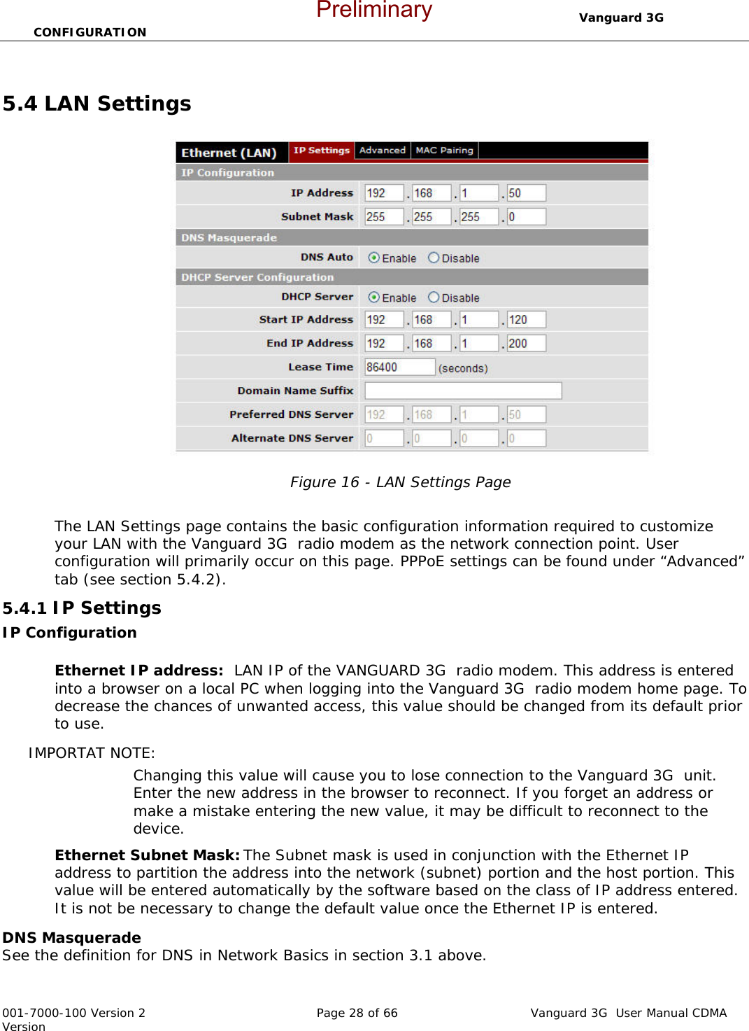                                  Vanguard 3G  CONFIGURATION  001-7000-100 Version 2       Page 28 of 66       Vanguard 3G  User Manual CDMA Version  5.4 LAN Settings  Figure 16 - LAN Settings Page  The LAN Settings page contains the basic configuration information required to customize your LAN with the Vanguard 3G  radio modem as the network connection point. User configuration will primarily occur on this page. PPPoE settings can be found under “Advanced” tab (see section 5.4.2). 5.4.1 IP Settings  IP Configuration  Ethernet IP address:  LAN IP of the VANGUARD 3G  radio modem. This address is entered into a browser on a local PC when logging into the Vanguard 3G  radio modem home page. To decrease the chances of unwanted access, this value should be changed from its default prior to use.   IMPORTAT NOTE:   Changing this value will cause you to lose connection to the Vanguard 3G  unit. Enter the new address in the browser to reconnect. If you forget an address or make a mistake entering the new value, it may be difficult to reconnect to the device.   Ethernet Subnet Mask: The Subnet mask is used in conjunction with the Ethernet IP address to partition the address into the network (subnet) portion and the host portion. This value will be entered automatically by the software based on the class of IP address entered.  It is not be necessary to change the default value once the Ethernet IP is entered.   DNS Masquerade  See the definition for DNS in Network Basics in section 3.1 above. Preliminary