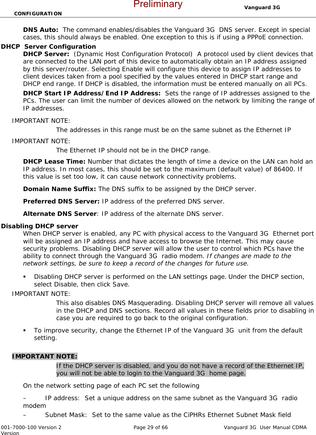                                  Vanguard 3G  CONFIGURATION  001-7000-100 Version 2       Page 29 of 66       Vanguard 3G  User Manual CDMA Version DNS Auto:  The command enables/disables the Vanguard 3G  DNS server. Except in special cases, this should always be enabled. One exception to this is if using a PPPoE connection.   DHCP  Server Configuration DHCP Server:  (Dynamic Host Configuration Protocol)  A protocol used by client devices that are connected to the LAN port of this device to automatically obtain an IP address assigned by this server/router. Selecting Enable will configure this device to assign IP addresses to client devices taken from a pool specified by the values entered in DHCP start range and DHCP end range. If DHCP is disabled, the information must be entered manually on all PCs.   DHCP Start IP Address/End IP Address:  Sets the range of IP addresses assigned to the PCs. The user can limit the number of devices allowed on the network by limiting the range of IP addresses.   IMPORTANT NOTE:   The addresses in this range must be on the same subnet as the Ethernet IP IMPORTANT NOTE:   The Ethernet IP should not be in the DHCP range.   DHCP Lease Time: Number that dictates the length of time a device on the LAN can hold an IP address. In most cases, this should be set to the maximum (default value) of 86400. If this value is set too low, it can cause network connectivity problems.  Domain Name Suffix: The DNS suffix to be assigned by the DHCP server.  Preferred DNS Server: IP address of the preferred DNS server. Alternate DNS Server: IP address of the alternate DNS server. Disabling DHCP server When DHCP server is enabled, any PC with physical access to the Vanguard 3G  Ethernet port will be assigned an IP address and have access to browse the Internet. This may cause security problems. Disabling DHCP server will allow the user to control which PCs have the ability to connect through the Vanguard 3G  radio modem. If changes are made to the network settings, be sure to keep a record of the changes for future use.  Disabling DHCP server is performed on the LAN settings page. Under the DHCP section, select Disable, then click Save.   IMPORTANT NOTE:   This also disables DNS Masquerading. Disabling DHCP server will remove all values in the DHCP and DNS sections. Record all values in these fields prior to disabling in case you are required to go back to the original configuration.    To improve security, change the Ethernet IP of the Vanguard 3G  unit from the default setting.    IMPORTANT NOTE:  If the DHCP server is disabled, and you do not have a record of the Ethernet IP, you will not be able to login to the Vanguard 3G  home page.   On the network setting page of each PC set the following – IP address:  Set a unique address on the same subnet as the Vanguard 3G  radio modem – Subnet Mask:  Set to the same value as the CiPHRs Ethernet Subnet Mask field Preliminary