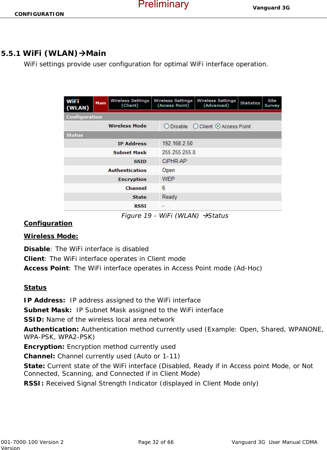                                  Vanguard 3G  CONFIGURATION  001-7000-100 Version 2       Page 32 of 66       Vanguard 3G  User Manual CDMA Version   5.5.1 WiFi (WLAN)ÆMain WiFi settings provide user configuration for optimal WiFi interface operation.    Figure 19 - WiFi (WLAN) ÆStatus Configuration Wireless Mode:  Disable: The WiFi interface is disabled Client: The WiFi interface operates in Client mode Access Point: The WiFi interface operates in Access Point mode (Ad-Hoc)  Status IP Address:  IP address assigned to the WiFi interface  Subnet Mask:  IP Subnet Mask assigned to the WiFi interface  SSID: Name of the wireless local area network Authentication: Authentication method currently used (Example: Open, Shared, WPANONE, WPA-PSK, WPA2-PSK) Encryption: Encryption method currently used  Channel: Channel currently used (Auto or 1-11) State: Current state of the WiFi interface (Disabled, Ready if in Access point Mode, or Not Connected, Scanning, and Connected if in Client Mode) RSSI: Received Signal Strength Indicator (displayed in Client Mode only)   Preliminary