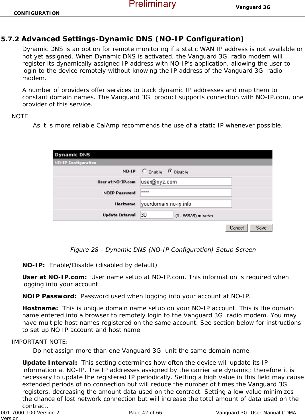                                  Vanguard 3G  CONFIGURATION  001-7000-100 Version 2       Page 42 of 66       Vanguard 3G  User Manual CDMA Version  5.7.2 Advanced Settings-Dynamic DNS (NO-IP Configuration) Dynamic DNS is an option for remote monitoring if a static WAN IP address is not available or not yet assigned. When Dynamic DNS is activated, the Vanguard 3G  radio modem will register its dynamically assigned IP address with NO-IP’s application, allowing the user to login to the device remotely without knowing the IP address of the Vanguard 3G  radio modem.   A number of providers offer services to track dynamic IP addresses and map them to constant domain names. The Vanguard 3G  product supports connection with NO-IP.com, one provider of this service.   NOTE:  As it is more reliable CalAmp recommends the use of a static IP whenever possible.    Figure 28 - Dynamic DNS (NO-IP Configuration) Setup Screen  NO-IP:  Enable/Disable (disabled by default)   User at NO-IP.com:  User name setup at NO-IP.com. This information is required when logging into your account. NOIP Password:  Password used when logging into your account at NO-IP.   Hostname:  This is unique domain name setup on your NO-IP account. This is the domain name entered into a browser to remotely login to the Vanguard 3G  radio modem. You may have multiple host names registered on the same account. See section below for instructions to set up NO IP account and host name.   IMPORTANT NOTE:  Do not assign more than one Vanguard 3G  unit the same domain name. Update Interval:  This setting determines how often the device will update its IP information at NO-IP. The IP addresses assigned by the carrier are dynamic; therefore it is necessary to update the registered IP periodically. Setting a high value in this field may cause extended periods of no connection but will reduce the number of times the Vanguard 3G  registers, decreasing the amount data used on the contract. Setting a low value minimizes the chance of lost network connection but will increase the total amount of data used on the contract.   Preliminary