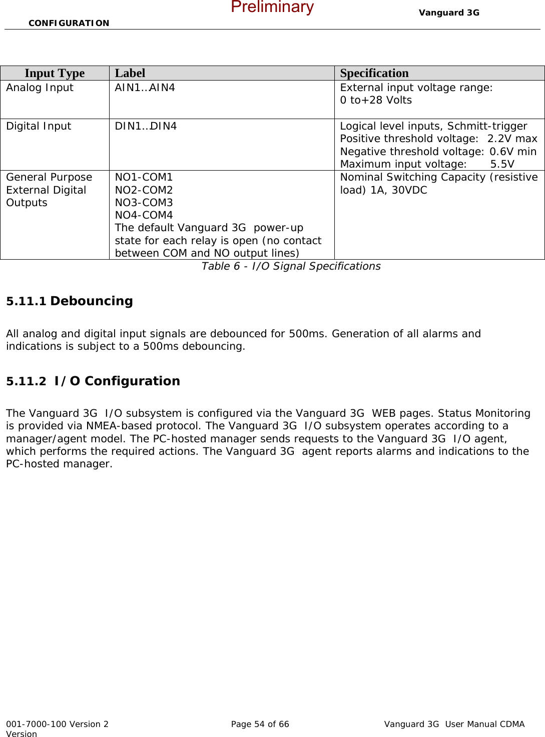                                  Vanguard 3G  CONFIGURATION  001-7000-100 Version 2       Page 54 of 66       Vanguard 3G  User Manual CDMA Version  Table 6 - I/O Signal Specifications  5.11.1 Debouncing     All analog and digital input signals are debounced for 500ms. Generation of all alarms and indications is subject to a 500ms debouncing.  5.11.2  I/O Configuration  The Vanguard 3G  I/O subsystem is configured via the Vanguard 3G  WEB pages. Status Monitoring is provided via NMEA-based protocol. The Vanguard 3G  I/O subsystem operates according to a manager/agent model. The PC-hosted manager sends requests to the Vanguard 3G  I/O agent, which performs the required actions. The Vanguard 3G  agent reports alarms and indications to the PC-hosted manager. Input Type  Label  Specification Analog Input  AIN1…AIN4  External input voltage range: 0 to+28 Volts  Digital Input  DIN1…DIN4  Logical level inputs, Schmitt-trigger Positive threshold voltage:  2.2V max Negative threshold voltage: 0.6V min Maximum input voltage:      5.5V General Purpose External Digital Outputs NO1-COM1 NO2-COM2 NO3-COM3 NO4-COM4 The default Vanguard 3G  power-up state for each relay is open (no contact between COM and NO output lines) Nominal Switching Capacity (resistive load) 1A, 30VDC  Preliminary