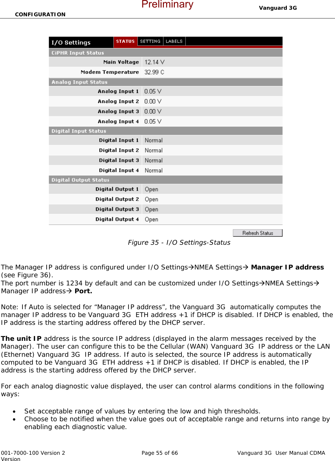                                  Vanguard 3G  CONFIGURATION  001-7000-100 Version 2       Page 55 of 66       Vanguard 3G  User Manual CDMA Version  Figure 35 - I/O Settings-Status   The Manager IP address is configured under I/O SettingsÆNMEA SettingsÆ Manager IP address (see Figure 36).  The port number is 1234 by default and can be customized under I/O SettingsÆNMEA SettingsÆ Manager IP addressÆ Port.  Note: If Auto is selected for “Manager IP address”, the Vanguard 3G  automatically computes the manager IP address to be Vanguard 3G  ETH address +1 if DHCP is disabled. If DHCP is enabled, the IP address is the starting address offered by the DHCP server.   The unit IP address is the source IP address (displayed in the alarm messages received by the Manager). The user can configure this to be the Cellular (WAN) Vanguard 3G  IP address or the LAN (Ethernet) Vanguard 3G  IP address. If auto is selected, the source IP address is automatically computed to be Vanguard 3G  ETH address +1 if DHCP is disabled. If DHCP is enabled, the IP address is the starting address offered by the DHCP server.  For each analog diagnostic value displayed, the user can control alarms conditions in the following ways:  • Set acceptable range of values by entering the low and high thresholds.  • Choose to be notified when the value goes out of acceptable range and returns into range by enabling each diagnostic value.  Preliminary