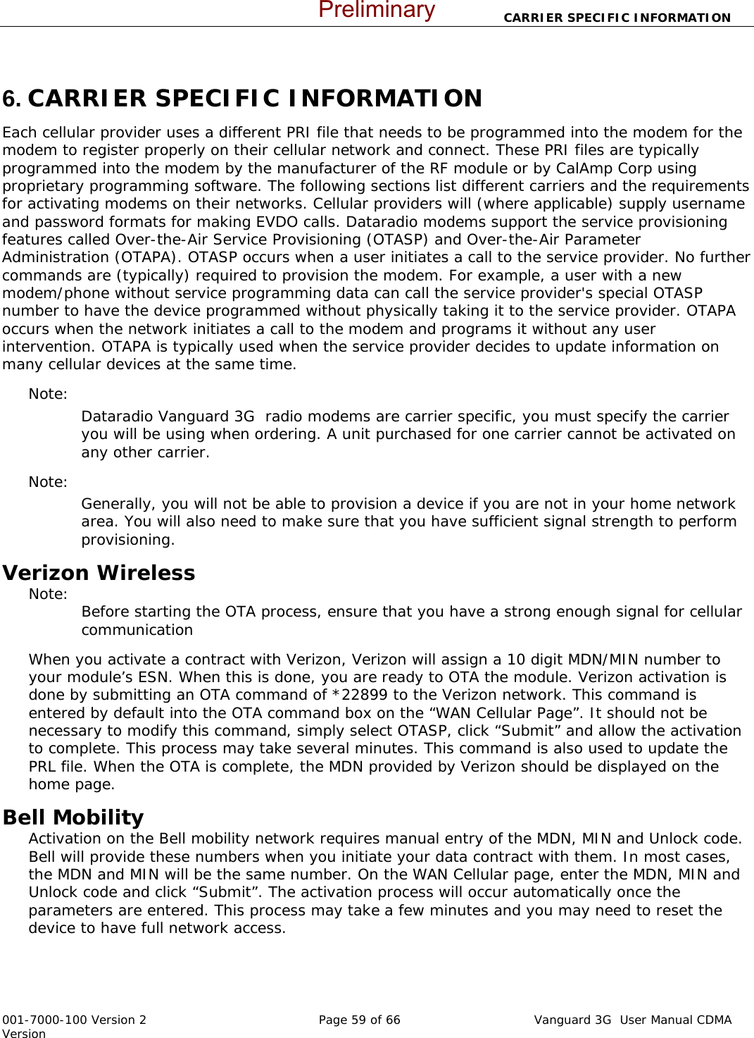                       CARRIER SPECIFIC INFORMATION  001-7000-100 Version 2       Page 59 of 66       Vanguard 3G  User Manual CDMA Version  6. CARRIER SPECIFIC INFORMATION Each cellular provider uses a different PRI file that needs to be programmed into the modem for the modem to register properly on their cellular network and connect. These PRI files are typically programmed into the modem by the manufacturer of the RF module or by CalAmp Corp using proprietary programming software. The following sections list different carriers and the requirements for activating modems on their networks. Cellular providers will (where applicable) supply username and password formats for making EVDO calls. Dataradio modems support the service provisioning features called Over-the-Air Service Provisioning (OTASP) and Over-the-Air Parameter Administration (OTAPA). OTASP occurs when a user initiates a call to the service provider. No further commands are (typically) required to provision the modem. For example, a user with a new modem/phone without service programming data can call the service provider&apos;s special OTASP number to have the device programmed without physically taking it to the service provider. OTAPA occurs when the network initiates a call to the modem and programs it without any user intervention. OTAPA is typically used when the service provider decides to update information on many cellular devices at the same time. Note:   Dataradio Vanguard 3G  radio modems are carrier specific, you must specify the carrier you will be using when ordering. A unit purchased for one carrier cannot be activated on any other carrier.   Note:   Generally, you will not be able to provision a device if you are not in your home network area. You will also need to make sure that you have sufficient signal strength to perform provisioning.   Verizon Wireless  Note:   Before starting the OTA process, ensure that you have a strong enough signal for cellular communication When you activate a contract with Verizon, Verizon will assign a 10 digit MDN/MIN number to your module’s ESN. When this is done, you are ready to OTA the module. Verizon activation is done by submitting an OTA command of *22899 to the Verizon network. This command is entered by default into the OTA command box on the “WAN Cellular Page”. It should not be necessary to modify this command, simply select OTASP, click “Submit” and allow the activation to complete. This process may take several minutes. This command is also used to update the PRL file. When the OTA is complete, the MDN provided by Verizon should be displayed on the home page.   Bell Mobility Activation on the Bell mobility network requires manual entry of the MDN, MIN and Unlock code.  Bell will provide these numbers when you initiate your data contract with them. In most cases, the MDN and MIN will be the same number. On the WAN Cellular page, enter the MDN, MIN and Unlock code and click “Submit”. The activation process will occur automatically once the parameters are entered. This process may take a few minutes and you may need to reset the device to have full network access.    Preliminary