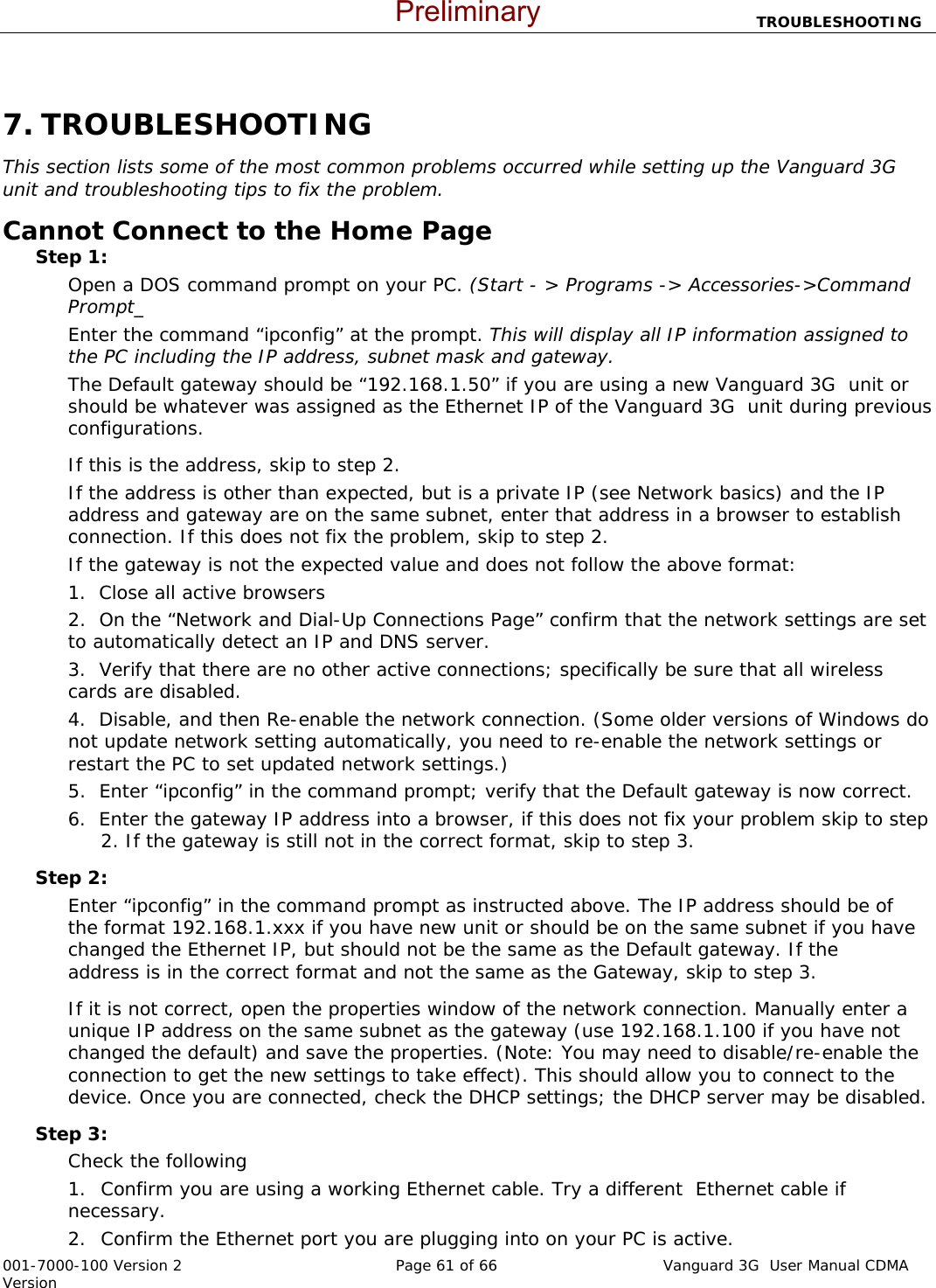                           TROUBLESHOOTING  001-7000-100 Version 2       Page 61 of 66       Vanguard 3G  User Manual CDMA Version  7. TROUBLESHOOTING This section lists some of the most common problems occurred while setting up the Vanguard 3G  unit and troubleshooting tips to fix the problem.   Cannot Connect to the Home Page   Step 1:   Open a DOS command prompt on your PC. (Start - &gt; Programs -&gt; Accessories-&gt;Command Prompt_ Enter the command “ipconfig” at the prompt. This will display all IP information assigned to the PC including the IP address, subnet mask and gateway.   The Default gateway should be “192.168.1.50” if you are using a new Vanguard 3G  unit or should be whatever was assigned as the Ethernet IP of the Vanguard 3G  unit during previous configurations.     If this is the address, skip to step 2.     If the address is other than expected, but is a private IP (see Network basics) and the IP address and gateway are on the same subnet, enter that address in a browser to establish connection. If this does not fix the problem, skip to step 2. If the gateway is not the expected value and does not follow the above format: 1.  Close all active browsers 2.  On the “Network and Dial-Up Connections Page” confirm that the network settings are set to automatically detect an IP and DNS server. 3.  Verify that there are no other active connections; specifically be sure that all wireless cards are disabled.     4.  Disable, and then Re-enable the network connection. (Some older versions of Windows do not update network setting automatically, you need to re-enable the network settings or restart the PC to set updated network settings.) 5.  Enter “ipconfig” in the command prompt; verify that the Default gateway is now correct.     6.  Enter the gateway IP address into a browser, if this does not fix your problem skip to step    2. If the gateway is still not in the correct format, skip to step 3.   Step 2:   Enter “ipconfig” in the command prompt as instructed above. The IP address should be of the format 192.168.1.xxx if you have new unit or should be on the same subnet if you have  changed the Ethernet IP, but should not be the same as the Default gateway. If the  address is in the correct format and not the same as the Gateway, skip to step 3.   If it is not correct, open the properties window of the network connection. Manually enter a unique IP address on the same subnet as the gateway (use 192.168.1.100 if you have not changed the default) and save the properties. (Note: You may need to disable/re-enable the connection to get the new settings to take effect). This should allow you to connect to the device. Once you are connected, check the DHCP settings; the DHCP server may be disabled.   Step 3:   Check the following 1. Confirm you are using a working Ethernet cable. Try a different  Ethernet cable if necessary.   2. Confirm the Ethernet port you are plugging into on your PC is active. Preliminary