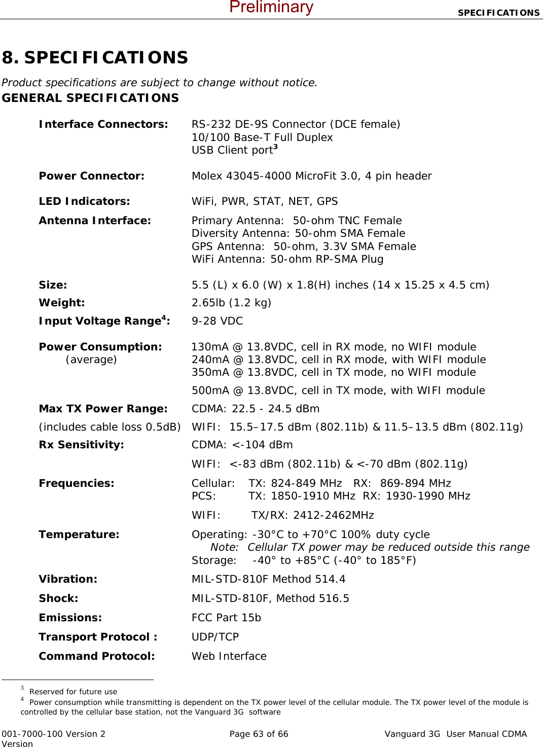                            SPECIFICATIONS  001-7000-100 Version 2       Page 63 of 66       Vanguard 3G  User Manual CDMA Version 8. SPECIFICATIONS Product specifications are subject to change without notice. GENERAL SPECIFICATIONS  Interface Connectors:  RS-232 DE-9S Connector (DCE female)  10/100 Base-T Full Duplex   USB Client port3  Power Connector:  Molex 43045-4000 MicroFit 3.0, 4 pin header  LED Indicators:  WiFi, PWR, STAT, NET, GPS Antenna Interface:   Primary Antenna:  50-ohm TNC Female  Diversity Antenna: 50-ohm SMA Female   GPS Antenna:  50-ohm, 3.3V SMA Female   WiFi Antenna: 50-ohm RP-SMA Plug   Size:  5.5 (L) x 6.0 (W) x 1.8(H) inches (14 x 15.25 x 4.5 cm) Weight:   2.65lb (1.2 kg) Input Voltage Range4:   9-28 VDC   Power Consumption:        130mA @ 13.8VDC, cell in RX mode, no WIFI module           (average)  240mA @ 13.8VDC, cell in RX mode, with WIFI module  350mA @ 13.8VDC, cell in TX mode, no WIFI module   500mA @ 13.8VDC, cell in TX mode, with WIFI module Max TX Power Range:  CDMA: 22.5 - 24.5 dBm   (includes cable loss 0.5dB)   WIFI:  15.5–17.5 dBm (802.11b) &amp; 11.5–13.5 dBm (802.11g) Rx Sensitivity:  CDMA: &lt;-104 dBm   WIFI:  &lt;-83 dBm (802.11b) &amp; &lt;-70 dBm (802.11g) Frequencies:  Cellular:  TX: 824-849 MHz  RX:  869-894 MHz   PCS:  TX: 1850-1910 MHz  RX: 1930-1990 MHz    WIFI:        TX/RX: 2412-2462MHz                                                      Temperature:  Operating: -30°C to +70°C 100% duty cycle   Note:  Cellular TX power may be reduced outside this range   Storage:    -40° to +85°C (-40° to 185°F) Vibration:    MIL-STD-810F Method 514.4 Shock:  MIL-STD-810F, Method 516.5 Emissions:  FCC Part 15b  Transport Protocol : UDP/TCP Command Protocol:     Web Interface                                                  3  Reserved for future use 4  Power consumption while transmitting is dependent on the TX power level of the cellular module. The TX power level of the module is controlled by the cellular base station, not the Vanguard 3G  software   Preliminary