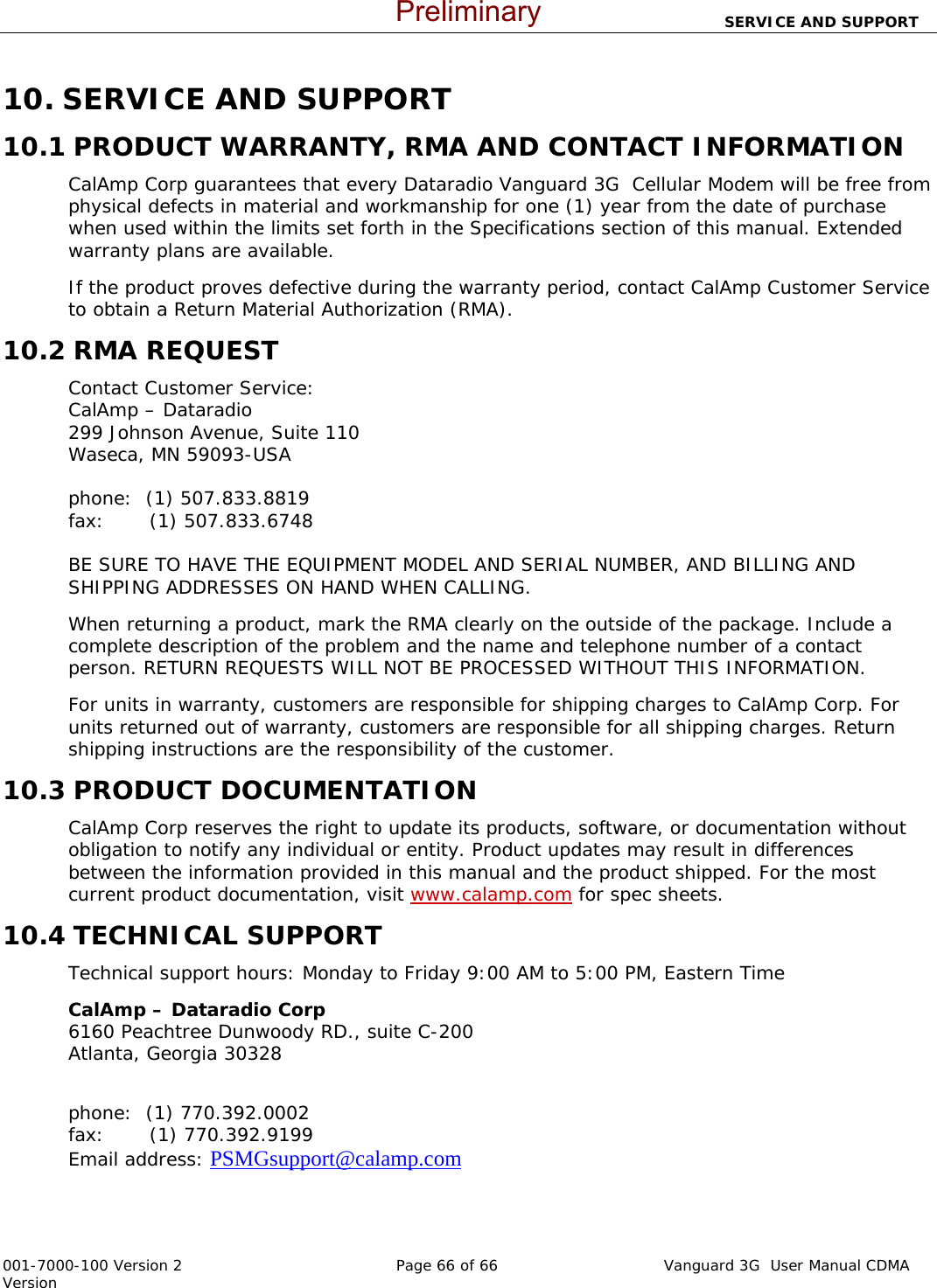                                SERVICE AND SUPPORT  001-7000-100 Version 2       Page 66 of 66       Vanguard 3G  User Manual CDMA Version 10. SERVICE AND SUPPORT 10.1 PRODUCT WARRANTY, RMA AND CONTACT INFORMATION CalAmp Corp guarantees that every Dataradio Vanguard 3G  Cellular Modem will be free from physical defects in material and workmanship for one (1) year from the date of purchase when used within the limits set forth in the Specifications section of this manual. Extended warranty plans are available.  If the product proves defective during the warranty period, contact CalAmp Customer Service to obtain a Return Material Authorization (RMA).  10.2 RMA REQUEST Contact Customer Service: CalAmp – Dataradio  299 Johnson Avenue, Suite 110 Waseca, MN 59093-USA  phone:  (1) 507.833.8819                                                                                           fax:       (1) 507.833.6748                                                                                                     BE SURE TO HAVE THE EQUIPMENT MODEL AND SERIAL NUMBER, AND BILLING AND SHIPPING ADDRESSES ON HAND WHEN CALLING.  When returning a product, mark the RMA clearly on the outside of the package. Include a complete description of the problem and the name and telephone number of a contact person. RETURN REQUESTS WILL NOT BE PROCESSED WITHOUT THIS INFORMATION. For units in warranty, customers are responsible for shipping charges to CalAmp Corp. For units returned out of warranty, customers are responsible for all shipping charges. Return shipping instructions are the responsibility of the customer. 10.3 PRODUCT DOCUMENTATION CalAmp Corp reserves the right to update its products, software, or documentation without obligation to notify any individual or entity. Product updates may result in differences between the information provided in this manual and the product shipped. For the most current product documentation, visit www.calamp.com for spec sheets. 10.4 TECHNICAL SUPPORT Technical support hours: Monday to Friday 9:00 AM to 5:00 PM, Eastern Time CalAmp – Dataradio Corp                                                                                             6160 Peachtree Dunwoody RD., suite C-200                                                                           Atlanta, Georgia 30328                                                                                                                                      phone:  (1) 770.392.0002                                                                                            fax:       (1) 770.392.9199                                                                                                   Email address: PSMGsupport@calamp.com     Preliminary