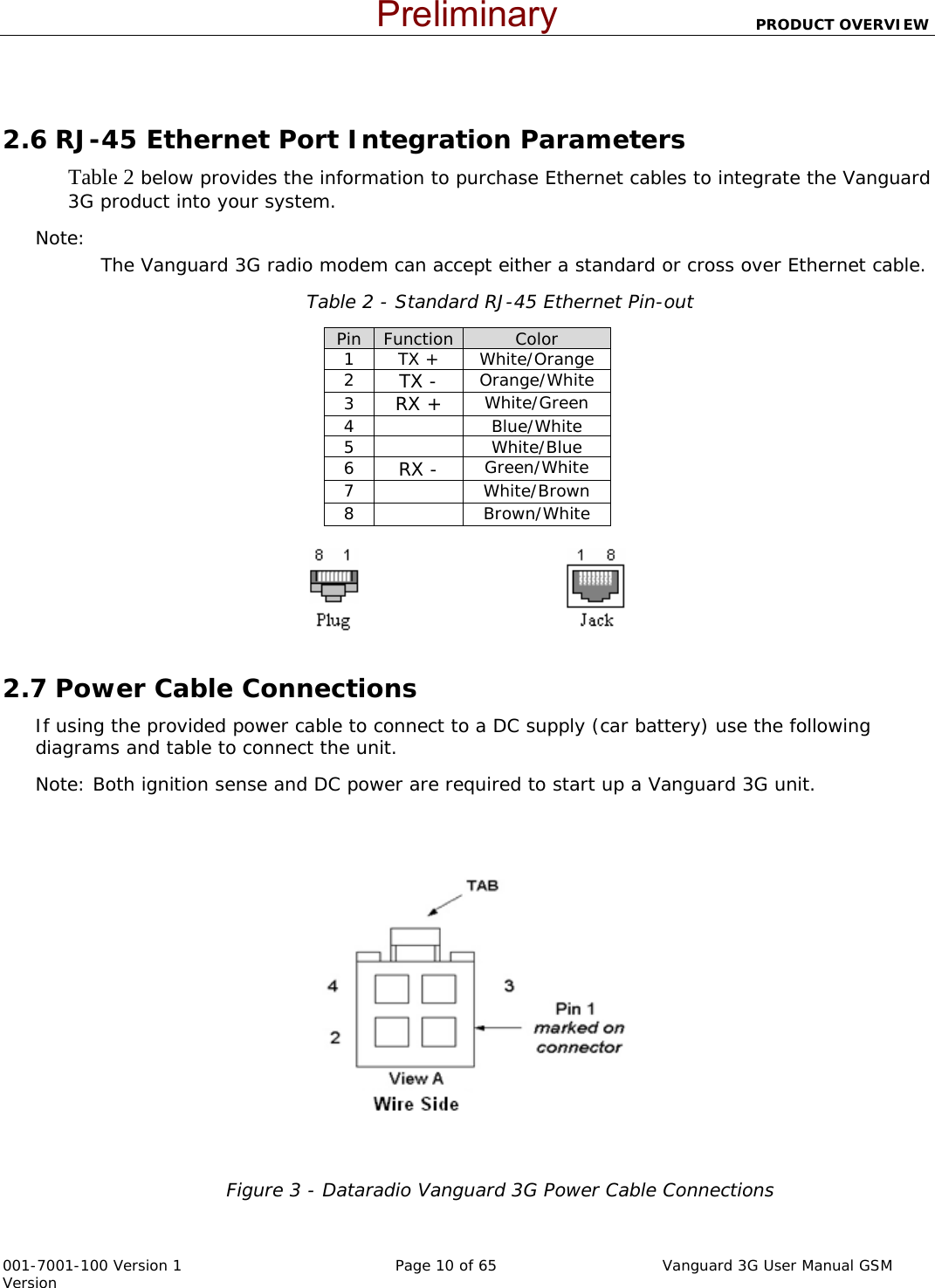                          PRODUCT OVERVIEW  001-7001-100 Version 1       Page 10 of 65       Vanguard 3G User Manual GSM Version   2.6 RJ-45 Ethernet Port Integration Parameters Table 2 below provides the information to purchase Ethernet cables to integrate the Vanguard 3G product into your system.  Note:   The Vanguard 3G radio modem can accept either a standard or cross over Ethernet cable.   Table 2 - Standard RJ-45 Ethernet Pin-out Pin  Function Color 1 TX + White/Orange 2  TX - Orange/White 3  RX + White/Green 4   Blue/White 5   White/Blue 6  RX - Green/White 7   White/Brown 8   Brown/White                                            2.7 Power Cable Connections If using the provided power cable to connect to a DC supply (car battery) use the following diagrams and table to connect the unit.   Note: Both ignition sense and DC power are required to start up a Vanguard 3G unit.  Figure 3 - Dataradio Vanguard 3G Power Cable Connections  Preliminary