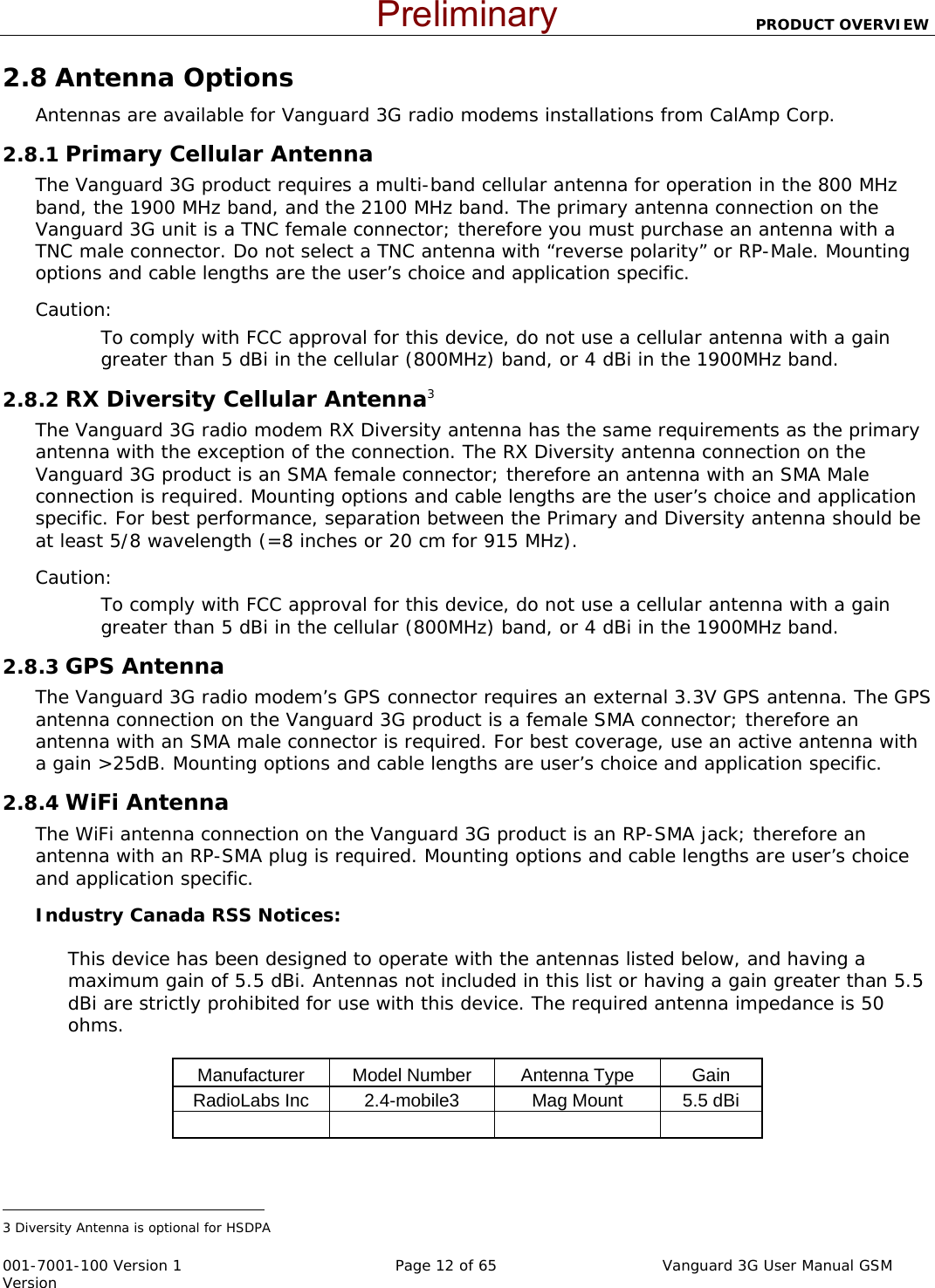                          PRODUCT OVERVIEW  001-7001-100 Version 1       Page 12 of 65       Vanguard 3G User Manual GSM Version 2.8 Antenna Options Antennas are available for Vanguard 3G radio modems installations from CalAmp Corp.  2.8.1 Primary Cellular Antenna The Vanguard 3G product requires a multi-band cellular antenna for operation in the 800 MHz band, the 1900 MHz band, and the 2100 MHz band. The primary antenna connection on the Vanguard 3G unit is a TNC female connector; therefore you must purchase an antenna with a TNC male connector. Do not select a TNC antenna with “reverse polarity” or RP-Male. Mounting options and cable lengths are the user’s choice and application specific. Caution: To comply with FCC approval for this device, do not use a cellular antenna with a gain greater than 5 dBi in the cellular (800MHz) band, or 4 dBi in the 1900MHz band.   2.8.2 RX Diversity Cellular Antenna3 The Vanguard 3G radio modem RX Diversity antenna has the same requirements as the primary antenna with the exception of the connection. The RX Diversity antenna connection on the Vanguard 3G product is an SMA female connector; therefore an antenna with an SMA Male connection is required. Mounting options and cable lengths are the user’s choice and application specific. For best performance, separation between the Primary and Diversity antenna should be at least 5/8 wavelength (=8 inches or 20 cm for 915 MHz).   Caution: To comply with FCC approval for this device, do not use a cellular antenna with a gain greater than 5 dBi in the cellular (800MHz) band, or 4 dBi in the 1900MHz band.   2.8.3 GPS Antenna The Vanguard 3G radio modem’s GPS connector requires an external 3.3V GPS antenna. The GPS antenna connection on the Vanguard 3G product is a female SMA connector; therefore an antenna with an SMA male connector is required. For best coverage, use an active antenna with a gain &gt;25dB. Mounting options and cable lengths are user’s choice and application specific. 2.8.4 WiFi Antenna The WiFi antenna connection on the Vanguard 3G product is an RP-SMA jack; therefore an antenna with an RP-SMA plug is required. Mounting options and cable lengths are user’s choice and application specific. Industry Canada RSS Notices:   This device has been designed to operate with the antennas listed below, and having a maximum gain of 5.5 dBi. Antennas not included in this list or having a gain greater than 5.5 dBi are strictly prohibited for use with this device. The required antenna impedance is 50 ohms.  Manufacturer  Model Number  Antenna Type   Gain RadioLabs Inc  2.4-mobile3  Mag Mount  5.5 dBi                                                              3 Diversity Antenna is optional for HSDPA  Preliminary