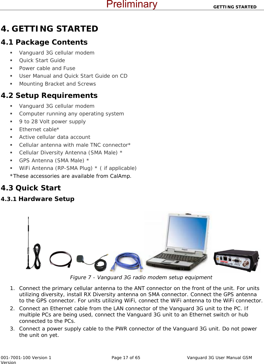                          GETTING STARTED  001-7001-100 Version 1       Page 17 of 65       Vanguard 3G User Manual GSM Version 4. GETTING STARTED 4.1 Package Contents  Vanguard 3G cellular modem  Quick Start Guide  Power cable and Fuse  User Manual and Quick Start Guide on CD  Mounting Bracket and Screws 4.2 Setup Requirements  Vanguard 3G cellular modem  Computer running any operating system  9 to 28 Volt power supply   Ethernet cable*  Active cellular data account   Cellular antenna with male TNC connector*  Cellular Diversity Antenna (SMA Male) *  GPS Antenna (SMA Male) *  WiFi Antenna (RP-SMA Plug) * ( if applicable) *These accessories are available from CalAmp. 4.3 Quick Start 4.3.1 Hardware Setup   Figure 7 - Vanguard 3G radio modem setup equipment   1. Connect the primary cellular antenna to the ANT connector on the front of the unit. For units utilizing diversity, install RX Diversity antenna on SMA connector. Connect the GPS antenna to the GPS connector. For units utilizing WiFi, connect the WiFi antenna to the WiFi connector. 2. Connect an Ethernet cable from the LAN connector of the Vanguard 3G unit to the PC. If multiple PCs are being used, connect the Vanguard 3G unit to an Ethernet switch or hub connected to the PCs.   3. Connect a power supply cable to the PWR connector of the Vanguard 3G unit. Do not power the unit on yet.   Preliminary