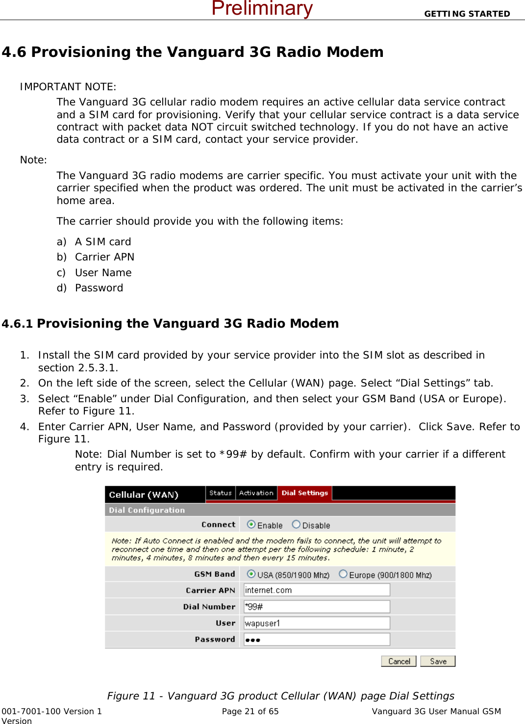                          GETTING STARTED  001-7001-100 Version 1       Page 21 of 65       Vanguard 3G User Manual GSM Version 4.6 Provisioning the Vanguard 3G Radio Modem   IMPORTANT NOTE: The Vanguard 3G cellular radio modem requires an active cellular data service contract and a SIM card for provisioning. Verify that your cellular service contract is a data service contract with packet data NOT circuit switched technology. If you do not have an active data contract or a SIM card, contact your service provider.   Note:   The Vanguard 3G radio modems are carrier specific. You must activate your unit with the carrier specified when the product was ordered. The unit must be activated in the carrier’s home area. The carrier should provide you with the following items: a) A SIM card b) Carrier APN c) User Name d) Password  4.6.1 Provisioning the Vanguard 3G Radio Modem        1. Install the SIM card provided by your service provider into the SIM slot as described in section 2.5.3.1. 2. On the left side of the screen, select the Cellular (WAN) page. Select “Dial Settings” tab. 3. Select “Enable” under Dial Configuration, and then select your GSM Band (USA or Europe). Refer to Figure 11.  4. Enter Carrier APN, User Name, and Password (provided by your carrier).  Click Save. Refer to Figure 11. Note: Dial Number is set to *99# by default. Confirm with your carrier if a different entry is required.   Figure 11 - Vanguard 3G product Cellular (WAN) page Dial Settings Preliminary