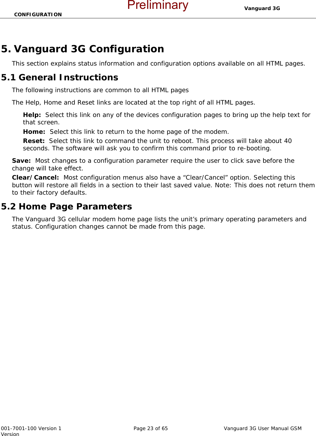                                  Vanguard 3G CONFIGURATION  001-7001-100 Version 1       Page 23 of 65       Vanguard 3G User Manual GSM Version  5. Vanguard 3G Configuration This section explains status information and configuration options available on all HTML pages.   5.1 General Instructions The following instructions are common to all HTML pages The Help, Home and Reset links are located at the top right of all HTML pages.   Help:  Select this link on any of the devices configuration pages to bring up the help text for that screen.   Home:  Select this link to return to the home page of the modem.   Reset:  Select this link to command the unit to reboot. This process will take about 40 seconds. The software will ask you to confirm this command prior to re-booting.     Save:  Most changes to a configuration parameter require the user to click save before the change will take effect.   Clear/Cancel:  Most configuration menus also have a “Clear/Cancel” option. Selecting this button will restore all fields in a section to their last saved value. Note: This does not return them to their factory defaults.   5.2 Home Page Parameters The Vanguard 3G cellular modem home page lists the unit’s primary operating parameters and status. Configuration changes cannot be made from this page.     Preliminary