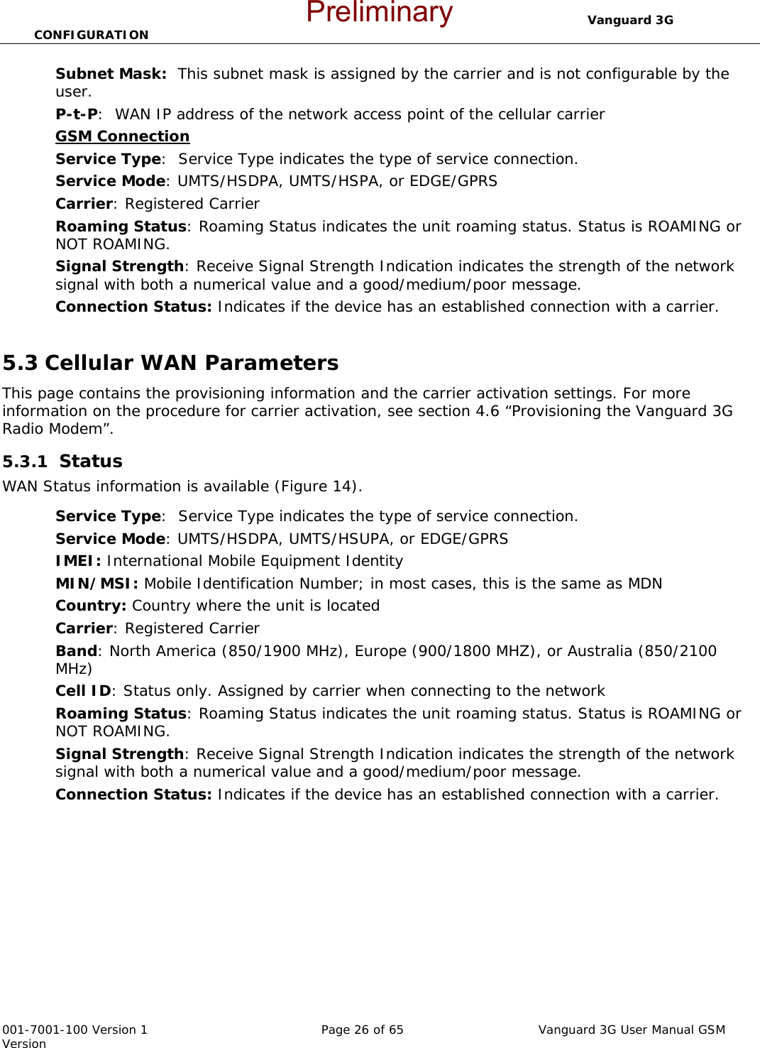                                  Vanguard 3G CONFIGURATION  001-7001-100 Version 1       Page 26 of 65       Vanguard 3G User Manual GSM Version Subnet Mask:  This subnet mask is assigned by the carrier and is not configurable by the user.   P-t-P:  WAN IP address of the network access point of the cellular carrier GSM Connection  Service Type:  Service Type indicates the type of service connection.  Service Mode: UMTS/HSDPA, UMTS/HSPA, or EDGE/GPRS  Carrier: Registered Carrier  Roaming Status: Roaming Status indicates the unit roaming status. Status is ROAMING or NOT ROAMING. Signal Strength: Receive Signal Strength Indication indicates the strength of the network signal with both a numerical value and a good/medium/poor message.   Connection Status: Indicates if the device has an established connection with a carrier.   5.3 Cellular WAN Parameters This page contains the provisioning information and the carrier activation settings. For more information on the procedure for carrier activation, see section 4.6 “Provisioning the Vanguard 3G Radio Modem”.    5.3.1  Status WAN Status information is available (Figure 14).  Service Type:  Service Type indicates the type of service connection.  Service Mode: UMTS/HSDPA, UMTS/HSUPA, or EDGE/GPRS  IMEI: International Mobile Equipment Identity MIN/MSI: Mobile Identification Number; in most cases, this is the same as MDN Country: Country where the unit is located  Carrier: Registered Carrier  Band: North America (850/1900 MHz), Europe (900/1800 MHZ), or Australia (850/2100 MHz) Cell ID: Status only. Assigned by carrier when connecting to the network Roaming Status: Roaming Status indicates the unit roaming status. Status is ROAMING or NOT ROAMING. Signal Strength: Receive Signal Strength Indication indicates the strength of the network signal with both a numerical value and a good/medium/poor message.   Connection Status: Indicates if the device has an established connection with a carrier.   Preliminary