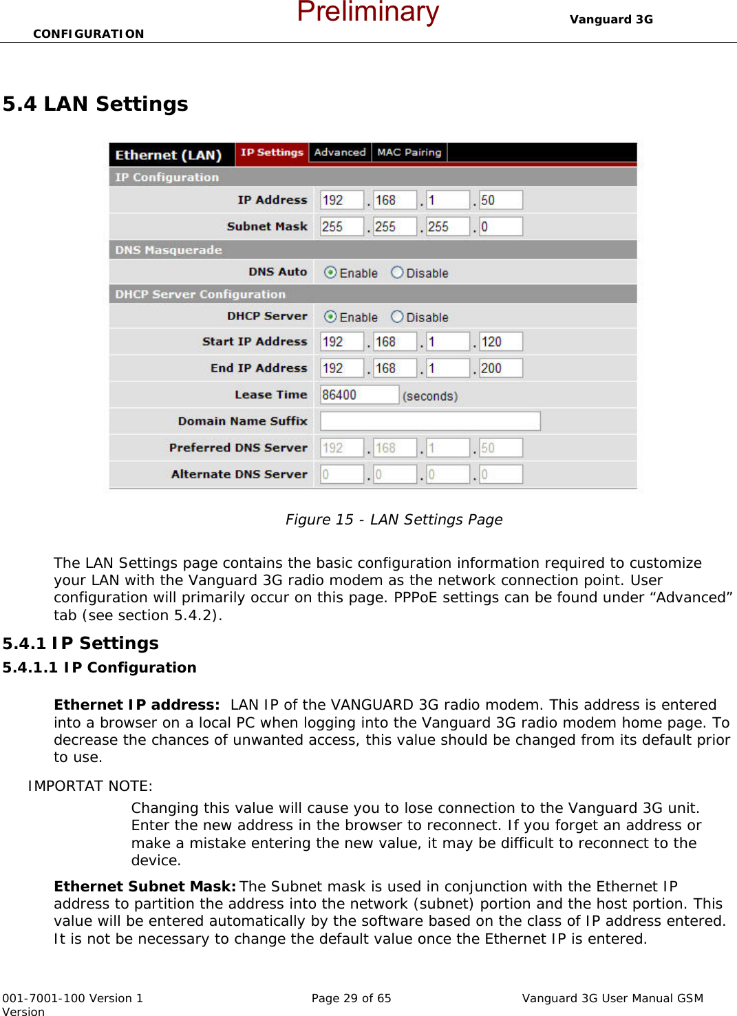                                  Vanguard 3G CONFIGURATION  001-7001-100 Version 1       Page 29 of 65       Vanguard 3G User Manual GSM Version  5.4 LAN Settings  Figure 15 - LAN Settings Page  The LAN Settings page contains the basic configuration information required to customize your LAN with the Vanguard 3G radio modem as the network connection point. User configuration will primarily occur on this page. PPPoE settings can be found under “Advanced” tab (see section 5.4.2). 5.4.1 IP Settings  5.4.1.1 IP Configuration  Ethernet IP address:  LAN IP of the VANGUARD 3G radio modem. This address is entered into a browser on a local PC when logging into the Vanguard 3G radio modem home page. To decrease the chances of unwanted access, this value should be changed from its default prior to use.   IMPORTAT NOTE:   Changing this value will cause you to lose connection to the Vanguard 3G unit. Enter the new address in the browser to reconnect. If you forget an address or make a mistake entering the new value, it may be difficult to reconnect to the device.   Ethernet Subnet Mask: The Subnet mask is used in conjunction with the Ethernet IP address to partition the address into the network (subnet) portion and the host portion. This value will be entered automatically by the software based on the class of IP address entered.  It is not be necessary to change the default value once the Ethernet IP is entered.   Preliminary