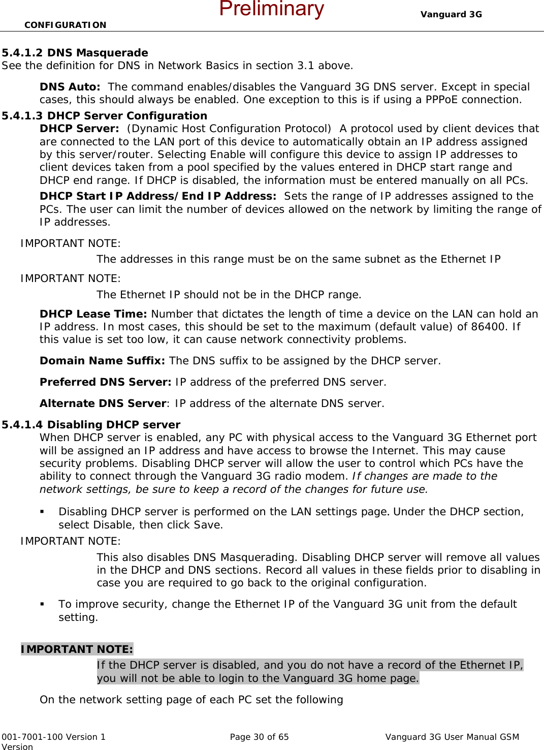                                  Vanguard 3G CONFIGURATION  001-7001-100 Version 1       Page 30 of 65       Vanguard 3G User Manual GSM Version 5.4.1.2 DNS Masquerade  See the definition for DNS in Network Basics in section 3.1 above. DNS Auto:  The command enables/disables the Vanguard 3G DNS server. Except in special cases, this should always be enabled. One exception to this is if using a PPPoE connection.   5.4.1.3 DHCP Server Configuration DHCP Server:  (Dynamic Host Configuration Protocol)  A protocol used by client devices that are connected to the LAN port of this device to automatically obtain an IP address assigned by this server/router. Selecting Enable will configure this device to assign IP addresses to client devices taken from a pool specified by the values entered in DHCP start range and DHCP end range. If DHCP is disabled, the information must be entered manually on all PCs.   DHCP Start IP Address/End IP Address:  Sets the range of IP addresses assigned to the PCs. The user can limit the number of devices allowed on the network by limiting the range of IP addresses.   IMPORTANT NOTE:   The addresses in this range must be on the same subnet as the Ethernet IP IMPORTANT NOTE:   The Ethernet IP should not be in the DHCP range.   DHCP Lease Time: Number that dictates the length of time a device on the LAN can hold an IP address. In most cases, this should be set to the maximum (default value) of 86400. If this value is set too low, it can cause network connectivity problems.  Domain Name Suffix: The DNS suffix to be assigned by the DHCP server.  Preferred DNS Server: IP address of the preferred DNS server. Alternate DNS Server: IP address of the alternate DNS server. 5.4.1.4 Disabling DHCP server When DHCP server is enabled, any PC with physical access to the Vanguard 3G Ethernet port will be assigned an IP address and have access to browse the Internet. This may cause security problems. Disabling DHCP server will allow the user to control which PCs have the ability to connect through the Vanguard 3G radio modem. If changes are made to the network settings, be sure to keep a record of the changes for future use.  Disabling DHCP server is performed on the LAN settings page. Under the DHCP section, select Disable, then click Save.   IMPORTANT NOTE:   This also disables DNS Masquerading. Disabling DHCP server will remove all values in the DHCP and DNS sections. Record all values in these fields prior to disabling in case you are required to go back to the original configuration.    To improve security, change the Ethernet IP of the Vanguard 3G unit from the default setting.    IMPORTANT NOTE:  If the DHCP server is disabled, and you do not have a record of the Ethernet IP, you will not be able to login to the Vanguard 3G home page.   On the network setting page of each PC set the following Preliminary