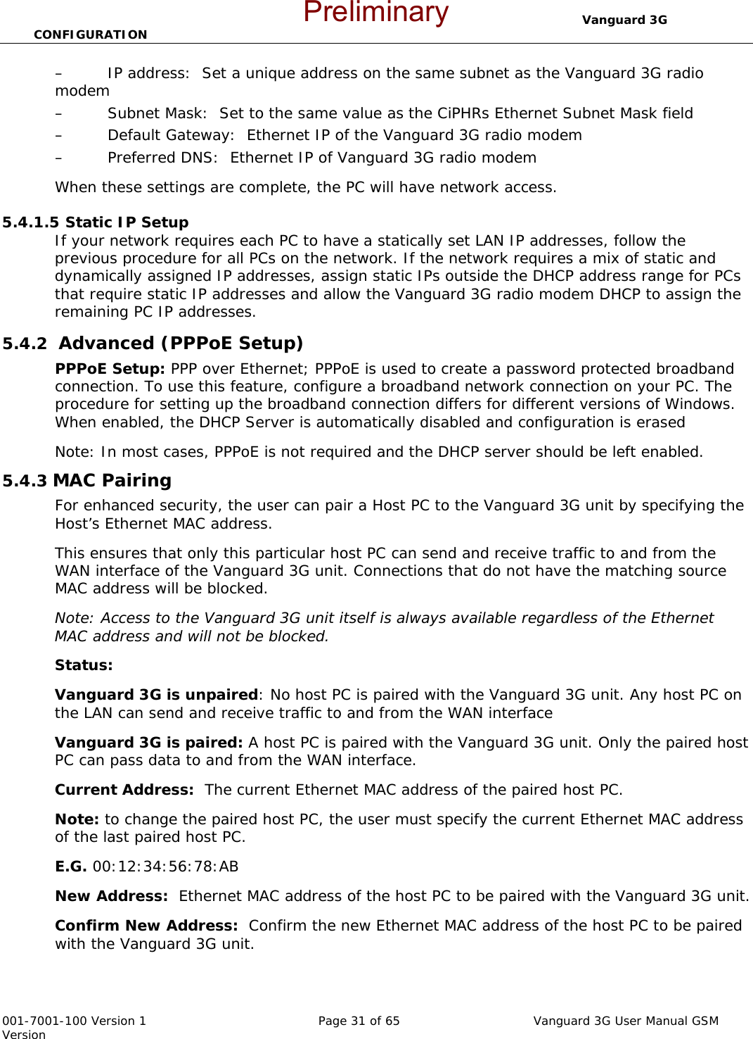                                  Vanguard 3G CONFIGURATION  001-7001-100 Version 1       Page 31 of 65       Vanguard 3G User Manual GSM Version – IP address:  Set a unique address on the same subnet as the Vanguard 3G radio modem – Subnet Mask:  Set to the same value as the CiPHRs Ethernet Subnet Mask field – Default Gateway:  Ethernet IP of the Vanguard 3G radio modem – Preferred DNS:  Ethernet IP of Vanguard 3G radio modem When these settings are complete, the PC will have network access.    5.4.1.5 Static IP Setup If your network requires each PC to have a statically set LAN IP addresses, follow the previous procedure for all PCs on the network. If the network requires a mix of static and dynamically assigned IP addresses, assign static IPs outside the DHCP address range for PCs that require static IP addresses and allow the Vanguard 3G radio modem DHCP to assign the remaining PC IP addresses. 5.4.2  Advanced (PPPoE Setup) PPPoE Setup: PPP over Ethernet; PPPoE is used to create a password protected broadband connection. To use this feature, configure a broadband network connection on your PC. The procedure for setting up the broadband connection differs for different versions of Windows. When enabled, the DHCP Server is automatically disabled and configuration is erased  Note: In most cases, PPPoE is not required and the DHCP server should be left enabled.  5.4.3 MAC Pairing  For enhanced security, the user can pair a Host PC to the Vanguard 3G unit by specifying the Host’s Ethernet MAC address.  This ensures that only this particular host PC can send and receive traffic to and from the WAN interface of the Vanguard 3G unit. Connections that do not have the matching source MAC address will be blocked.   Note: Access to the Vanguard 3G unit itself is always available regardless of the Ethernet MAC address and will not be blocked. Status:   Vanguard 3G is unpaired: No host PC is paired with the Vanguard 3G unit. Any host PC on the LAN can send and receive traffic to and from the WAN interface Vanguard 3G is paired: A host PC is paired with the Vanguard 3G unit. Only the paired host PC can pass data to and from the WAN interface. Current Address:  The current Ethernet MAC address of the paired host PC.  Note: to change the paired host PC, the user must specify the current Ethernet MAC address of the last paired host PC. E.G. 00:12:34:56:78:AB New Address:  Ethernet MAC address of the host PC to be paired with the Vanguard 3G unit. Confirm New Address:  Confirm the new Ethernet MAC address of the host PC to be paired with the Vanguard 3G unit. Preliminary
