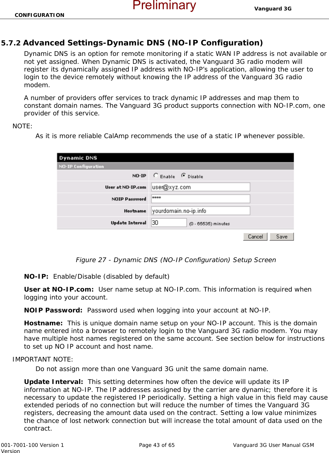                                  Vanguard 3G CONFIGURATION  001-7001-100 Version 1       Page 43 of 65       Vanguard 3G User Manual GSM Version  5.7.2 Advanced Settings-Dynamic DNS (NO-IP Configuration) Dynamic DNS is an option for remote monitoring if a static WAN IP address is not available or not yet assigned. When Dynamic DNS is activated, the Vanguard 3G radio modem will register its dynamically assigned IP address with NO-IP’s application, allowing the user to login to the device remotely without knowing the IP address of the Vanguard 3G radio modem.   A number of providers offer services to track dynamic IP addresses and map them to constant domain names. The Vanguard 3G product supports connection with NO-IP.com, one provider of this service.   NOTE:  As it is more reliable CalAmp recommends the use of a static IP whenever possible.   Figure 27 - Dynamic DNS (NO-IP Configuration) Setup Screen  NO-IP:  Enable/Disable (disabled by default)   User at NO-IP.com:  User name setup at NO-IP.com. This information is required when logging into your account. NOIP Password:  Password used when logging into your account at NO-IP.   Hostname:  This is unique domain name setup on your NO-IP account. This is the domain name entered into a browser to remotely login to the Vanguard 3G radio modem. You may have multiple host names registered on the same account. See section below for instructions to set up NO IP account and host name.   IMPORTANT NOTE:  Do not assign more than one Vanguard 3G unit the same domain name. Update Interval:  This setting determines how often the device will update its IP information at NO-IP. The IP addresses assigned by the carrier are dynamic; therefore it is necessary to update the registered IP periodically. Setting a high value in this field may cause extended periods of no connection but will reduce the number of times the Vanguard 3G registers, decreasing the amount data used on the contract. Setting a low value minimizes the chance of lost network connection but will increase the total amount of data used on the contract.   Preliminary