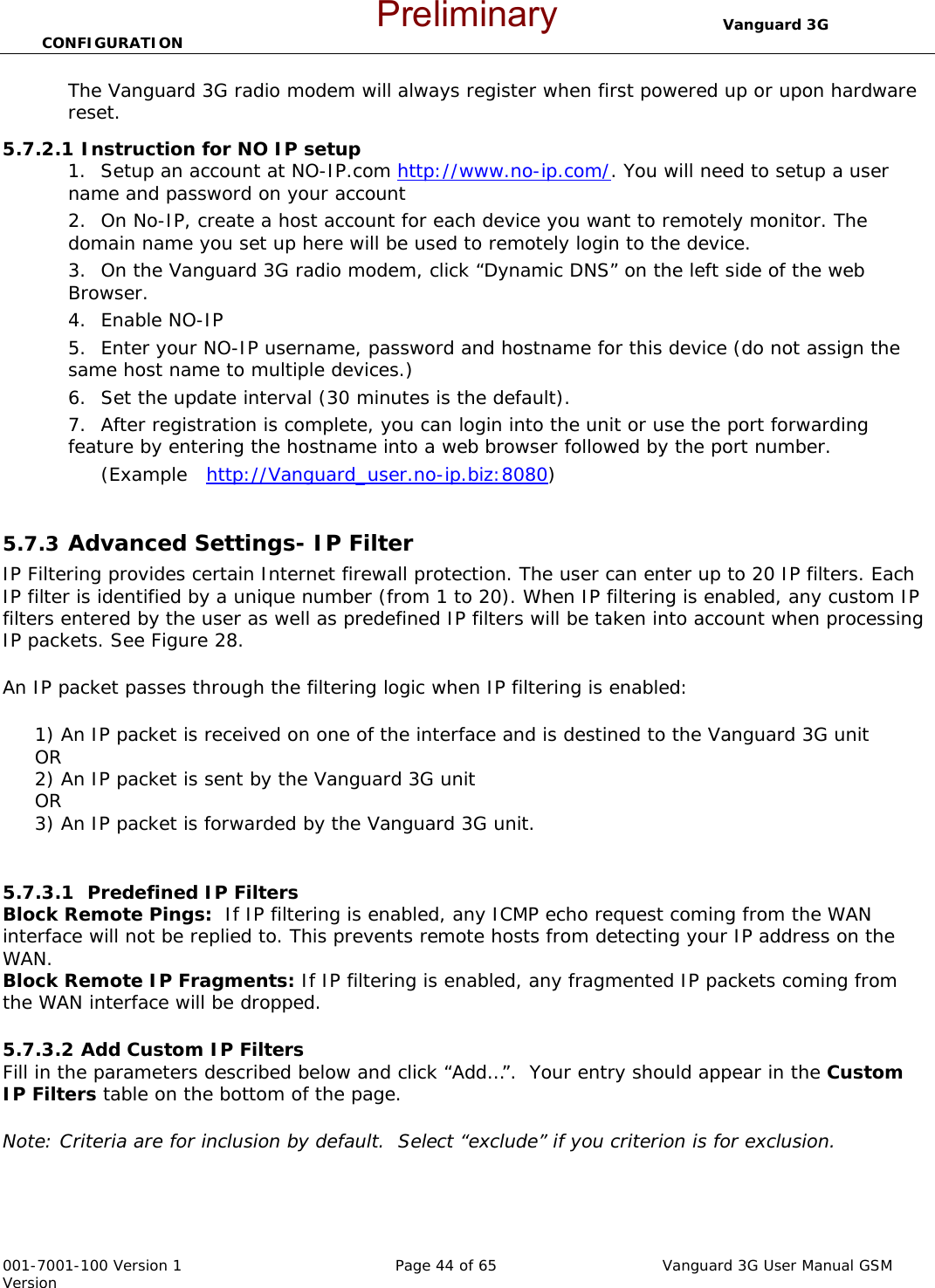                                  Vanguard 3G CONFIGURATION  001-7001-100 Version 1       Page 44 of 65       Vanguard 3G User Manual GSM Version The Vanguard 3G radio modem will always register when first powered up or upon hardware reset.      5.7.2.1 Instruction for NO IP setup 1. Setup an account at NO-IP.com http://www.no-ip.com/. You will need to setup a user name and password on your account 2. On No-IP, create a host account for each device you want to remotely monitor. The domain name you set up here will be used to remotely login to the device.   3. On the Vanguard 3G radio modem, click “Dynamic DNS” on the left side of the web Browser.   4. Enable NO-IP 5. Enter your NO-IP username, password and hostname for this device (do not assign the same host name to multiple devices.)   6. Set the update interval (30 minutes is the default).  7. After registration is complete, you can login into the unit or use the port forwarding feature by entering the hostname into a web browser followed by the port number.   (Example   http://Vanguard_user.no-ip.biz:8080)  5.7.3  Advanced Settings- IP Filter IP Filtering provides certain Internet firewall protection. The user can enter up to 20 IP filters. Each IP filter is identified by a unique number (from 1 to 20). When IP filtering is enabled, any custom IP filters entered by the user as well as predefined IP filters will be taken into account when processing IP packets. See Figure 28.  An IP packet passes through the filtering logic when IP filtering is enabled:       1) An IP packet is received on one of the interface and is destined to the Vanguard 3G unit      OR      2) An IP packet is sent by the Vanguard 3G unit      OR      3) An IP packet is forwarded by the Vanguard 3G unit.  5.7.3.1  Predefined IP Filters  Block Remote Pings:  If IP filtering is enabled, any ICMP echo request coming from the WAN interface will not be replied to. This prevents remote hosts from detecting your IP address on the WAN. Block Remote IP Fragments: If IP filtering is enabled, any fragmented IP packets coming from the WAN interface will be dropped.  5.7.3.2 Add Custom IP Filters  Fill in the parameters described below and click “Add…”.  Your entry should appear in the Custom IP Filters table on the bottom of the page.  Note: Criteria are for inclusion by default.  Select “exclude” if you criterion is for exclusion.     Preliminary
