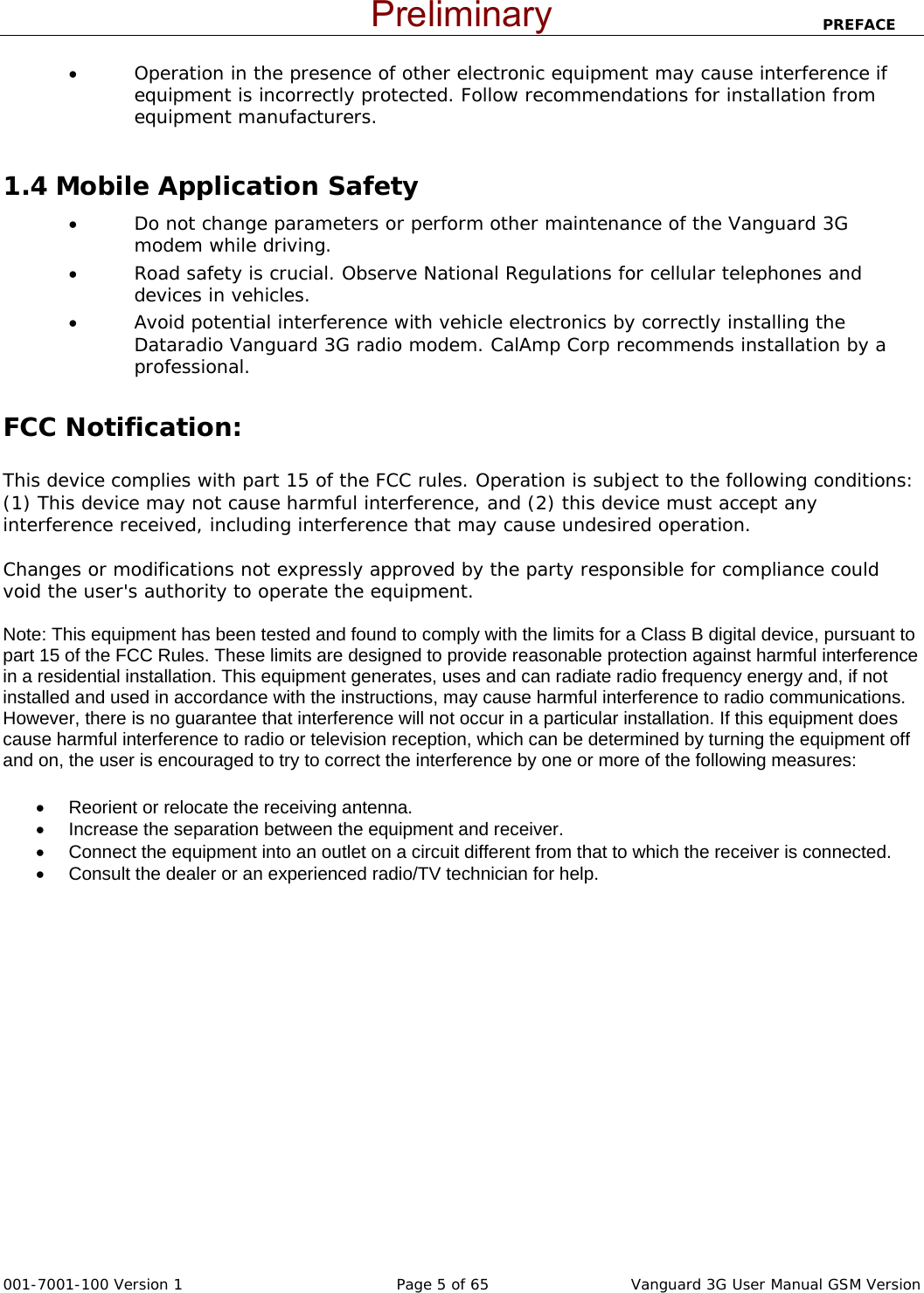                            PREFACE  001-7001-100 Version 1       Page 5 of 65       Vanguard 3G User Manual GSM Version • Operation in the presence of other electronic equipment may cause interference if equipment is incorrectly protected. Follow recommendations for installation from equipment manufacturers.  1.4 Mobile Application Safety • Do not change parameters or perform other maintenance of the Vanguard 3G modem while driving. • Road safety is crucial. Observe National Regulations for cellular telephones and devices in vehicles. • Avoid potential interference with vehicle electronics by correctly installing the Dataradio Vanguard 3G radio modem. CalAmp Corp recommends installation by a professional.  FCC Notification:  This device complies with part 15 of the FCC rules. Operation is subject to the following conditions: (1) This device may not cause harmful interference, and (2) this device must accept any interference received, including interference that may cause undesired operation.  Changes or modifications not expressly approved by the party responsible for compliance could void the user&apos;s authority to operate the equipment.  Note: This equipment has been tested and found to comply with the limits for a Class B digital device, pursuant to part 15 of the FCC Rules. These limits are designed to provide reasonable protection against harmful interference in a residential installation. This equipment generates, uses and can radiate radio frequency energy and, if not installed and used in accordance with the instructions, may cause harmful interference to radio communications. However, there is no guarantee that interference will not occur in a particular installation. If this equipment does cause harmful interference to radio or television reception, which can be determined by turning the equipment off and on, the user is encouraged to try to correct the interference by one or more of the following measures: •  Reorient or relocate the receiving antenna. •  Increase the separation between the equipment and receiver. •  Connect the equipment into an outlet on a circuit different from that to which the receiver is connected. •  Consult the dealer or an experienced radio/TV technician for help.    Preliminary