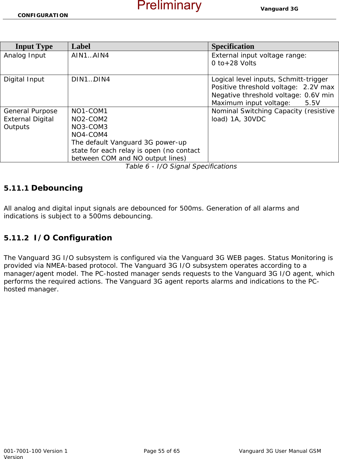                                  Vanguard 3G CONFIGURATION  001-7001-100 Version 1       Page 55 of 65       Vanguard 3G User Manual GSM Version  Table 6 - I/O Signal Specifications  5.11.1 Debouncing     All analog and digital input signals are debounced for 500ms. Generation of all alarms and indications is subject to a 500ms debouncing.  5.11.2  I/O Configuration  The Vanguard 3G I/O subsystem is configured via the Vanguard 3G WEB pages. Status Monitoring is provided via NMEA-based protocol. The Vanguard 3G I/O subsystem operates according to a manager/agent model. The PC-hosted manager sends requests to the Vanguard 3G I/O agent, which performs the required actions. The Vanguard 3G agent reports alarms and indications to the PC-hosted manager. Input Type  Label  Specification Analog Input  AIN1…AIN4  External input voltage range: 0 to+28 Volts  Digital Input  DIN1…DIN4  Logical level inputs, Schmitt-trigger Positive threshold voltage:  2.2V max Negative threshold voltage: 0.6V min Maximum input voltage:      5.5V General Purpose External Digital Outputs NO1-COM1 NO2-COM2 NO3-COM3 NO4-COM4 The default Vanguard 3G power-up state for each relay is open (no contact between COM and NO output lines) Nominal Switching Capacity (resistive load) 1A, 30VDC  Preliminary