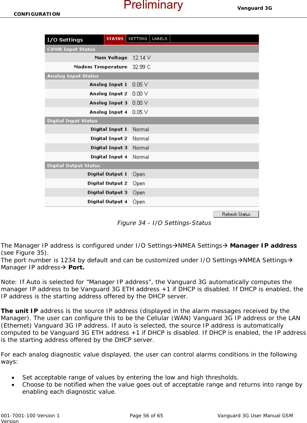                                  Vanguard 3G CONFIGURATION  001-7001-100 Version 1       Page 56 of 65       Vanguard 3G User Manual GSM Version  Figure 34 - I/O Settings-Status   The Manager IP address is configured under I/O SettingsÆNMEA SettingsÆ Manager IP address (see Figure 35).  The port number is 1234 by default and can be customized under I/O SettingsÆNMEA SettingsÆ Manager IP addressÆ Port.  Note: If Auto is selected for “Manager IP address”, the Vanguard 3G automatically computes the manager IP address to be Vanguard 3G ETH address +1 if DHCP is disabled. If DHCP is enabled, the IP address is the starting address offered by the DHCP server.   The unit IP address is the source IP address (displayed in the alarm messages received by the Manager). The user can configure this to be the Cellular (WAN) Vanguard 3G IP address or the LAN (Ethernet) Vanguard 3G IP address. If auto is selected, the source IP address is automatically computed to be Vanguard 3G ETH address +1 if DHCP is disabled. If DHCP is enabled, the IP address is the starting address offered by the DHCP server.  For each analog diagnostic value displayed, the user can control alarms conditions in the following ways:  • Set acceptable range of values by entering the low and high thresholds.  • Choose to be notified when the value goes out of acceptable range and returns into range by enabling each diagnostic value.  Preliminary