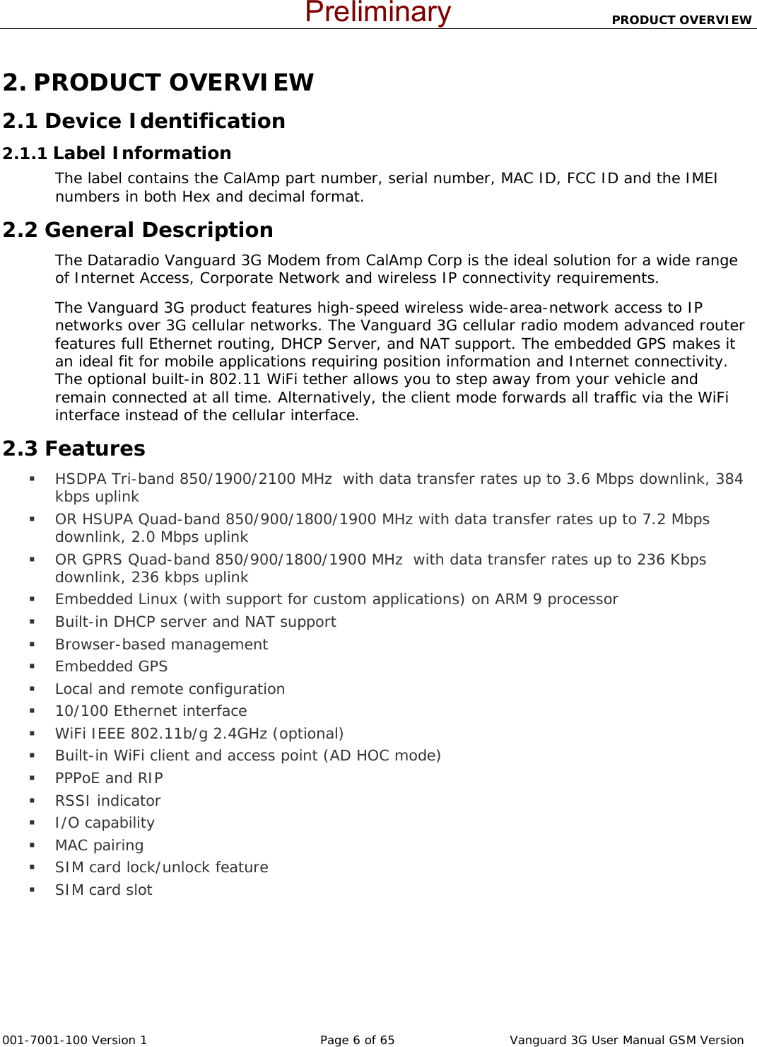                          PRODUCT OVERVIEW  001-7001-100 Version 1       Page 6 of 65       Vanguard 3G User Manual GSM Version 2. PRODUCT OVERVIEW 2.1 Device Identification 2.1.1 Label Information The label contains the CalAmp part number, serial number, MAC ID, FCC ID and the IMEI numbers in both Hex and decimal format.   2.2 General Description The Dataradio Vanguard 3G Modem from CalAmp Corp is the ideal solution for a wide range of Internet Access, Corporate Network and wireless IP connectivity requirements. The Vanguard 3G product features high-speed wireless wide-area-network access to IP networks over 3G cellular networks. The Vanguard 3G cellular radio modem advanced router features full Ethernet routing, DHCP Server, and NAT support. The embedded GPS makes it an ideal fit for mobile applications requiring position information and Internet connectivity.  The optional built-in 802.11 WiFi tether allows you to step away from your vehicle and remain connected at all time. Alternatively, the client mode forwards all traffic via the WiFi interface instead of the cellular interface. 2.3 Features  HSDPA Tri-band 850/1900/2100 MHz  with data transfer rates up to 3.6 Mbps downlink, 384 kbps uplink  OR HSUPA Quad-band 850/900/1800/1900 MHz with data transfer rates up to 7.2 Mbps downlink, 2.0 Mbps uplink  OR GPRS Quad-band 850/900/1800/1900 MHz  with data transfer rates up to 236 Kbps downlink, 236 kbps uplink  Embedded Linux (with support for custom applications) on ARM 9 processor  Built-in DHCP server and NAT support   Browser-based management   Embedded GPS  Local and remote configuration  10/100 Ethernet interface   WiFi IEEE 802.11b/g 2.4GHz (optional)  Built-in WiFi client and access point (AD HOC mode)  PPPoE and RIP  RSSI indicator  I/O capability   MAC pairing  SIM card lock/unlock feature   SIM card slot Preliminary