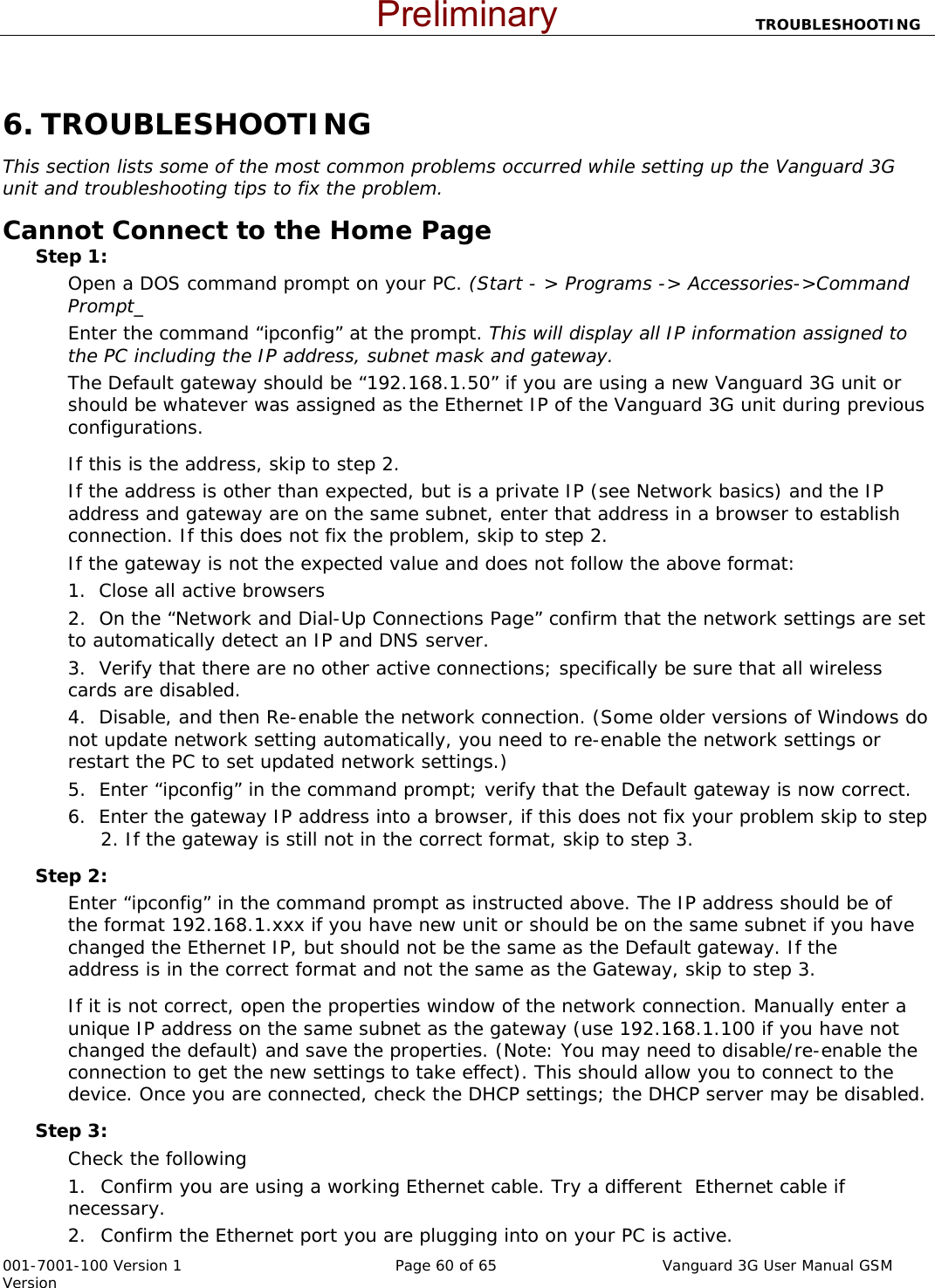                           TROUBLESHOOTING  001-7001-100 Version 1       Page 60 of 65       Vanguard 3G User Manual GSM Version  6. TROUBLESHOOTING This section lists some of the most common problems occurred while setting up the Vanguard 3G unit and troubleshooting tips to fix the problem.   Cannot Connect to the Home Page   Step 1:   Open a DOS command prompt on your PC. (Start - &gt; Programs -&gt; Accessories-&gt;Command Prompt_ Enter the command “ipconfig” at the prompt. This will display all IP information assigned to the PC including the IP address, subnet mask and gateway.   The Default gateway should be “192.168.1.50” if you are using a new Vanguard 3G unit or should be whatever was assigned as the Ethernet IP of the Vanguard 3G unit during previous configurations.     If this is the address, skip to step 2.     If the address is other than expected, but is a private IP (see Network basics) and the IP address and gateway are on the same subnet, enter that address in a browser to establish connection. If this does not fix the problem, skip to step 2. If the gateway is not the expected value and does not follow the above format: 1.  Close all active browsers 2.  On the “Network and Dial-Up Connections Page” confirm that the network settings are set to automatically detect an IP and DNS server. 3.  Verify that there are no other active connections; specifically be sure that all wireless cards are disabled.     4.  Disable, and then Re-enable the network connection. (Some older versions of Windows do not update network setting automatically, you need to re-enable the network settings or restart the PC to set updated network settings.) 5.  Enter “ipconfig” in the command prompt; verify that the Default gateway is now correct.     6.  Enter the gateway IP address into a browser, if this does not fix your problem skip to step    2. If the gateway is still not in the correct format, skip to step 3.   Step 2:   Enter “ipconfig” in the command prompt as instructed above. The IP address should be of the format 192.168.1.xxx if you have new unit or should be on the same subnet if you have  changed the Ethernet IP, but should not be the same as the Default gateway. If the  address is in the correct format and not the same as the Gateway, skip to step 3.   If it is not correct, open the properties window of the network connection. Manually enter a unique IP address on the same subnet as the gateway (use 192.168.1.100 if you have not changed the default) and save the properties. (Note: You may need to disable/re-enable the connection to get the new settings to take effect). This should allow you to connect to the device. Once you are connected, check the DHCP settings; the DHCP server may be disabled.   Step 3:   Check the following 1. Confirm you are using a working Ethernet cable. Try a different  Ethernet cable if necessary.   2. Confirm the Ethernet port you are plugging into on your PC is active. Preliminary