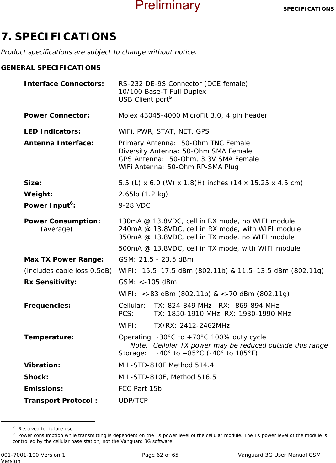                            SPECIFICATIONS  001-7001-100 Version 1       Page 62 of 65       Vanguard 3G User Manual GSM Version 7. SPECIFICATIONS Product specifications are subject to change without notice. GENERAL SPECIFICATIONS  Interface Connectors:  RS-232 DE-9S Connector (DCE female)  10/100 Base-T Full Duplex   USB Client port5  Power Connector:  Molex 43045-4000 MicroFit 3.0, 4 pin header  LED Indicators:  WiFi, PWR, STAT, NET, GPS Antenna Interface:   Primary Antenna:  50-Ohm TNC Female  Diversity Antenna: 50-Ohm SMA Female   GPS Antenna:  50-Ohm, 3.3V SMA Female   WiFi Antenna: 50-Ohm RP-SMA Plug   Size:  5.5 (L) x 6.0 (W) x 1.8(H) inches (14 x 15.25 x 4.5 cm) Weight:   2.65lb (1.2 kg) Power Input6:   9-28 VDC   Power Consumption:        130mA @ 13.8VDC, cell in RX mode, no WIFI module           (average)  240mA @ 13.8VDC, cell in RX mode, with WIFI module  350mA @ 13.8VDC, cell in TX mode, no WIFI module   500mA @ 13.8VDC, cell in TX mode, with WIFI module Max TX Power Range:  GSM: 21.5 - 23.5 dBm   (includes cable loss 0.5dB)   WIFI:  15.5–17.5 dBm (802.11b) &amp; 11.5–13.5 dBm (802.11g) Rx Sensitivity:  GSM: &lt;-105 dBm   WIFI:  &lt;-83 dBm (802.11b) &amp; &lt;-70 dBm (802.11g) Frequencies:  Cellular:  TX: 824-849 MHz  RX:  869-894 MHz   PCS:  TX: 1850-1910 MHz  RX: 1930-1990 MHz  WIFI: TX/RX: 2412-2462MHz Temperature:  Operating: -30°C to +70°C 100% duty cycle   Note:  Cellular TX power may be reduced outside this range   Storage:    -40° to +85°C (-40° to 185°F) Vibration:    MIL-STD-810F Method 514.4 Shock:  MIL-STD-810F, Method 516.5 Emissions:  FCC Part 15b  Transport Protocol : UDP/TCP                                                  5  Reserved for future use 6  Power consumption while transmitting is dependent on the TX power level of the cellular module. The TX power level of the module is controlled by the cellular base station, not the Vanguard 3G software   Preliminary