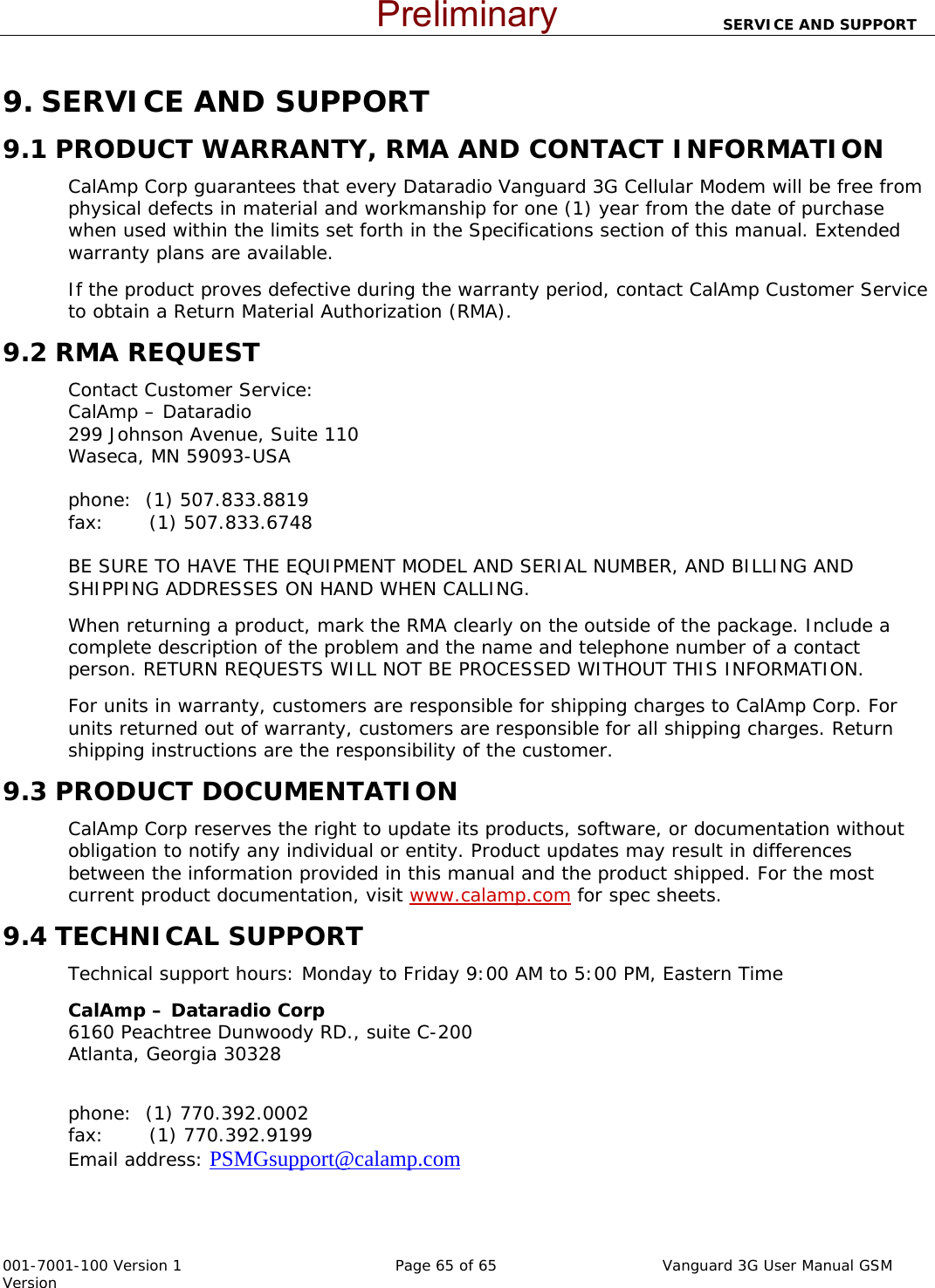                                SERVICE AND SUPPORT  001-7001-100 Version 1       Page 65 of 65       Vanguard 3G User Manual GSM Version 9. SERVICE AND SUPPORT 9.1 PRODUCT WARRANTY, RMA AND CONTACT INFORMATION CalAmp Corp guarantees that every Dataradio Vanguard 3G Cellular Modem will be free from physical defects in material and workmanship for one (1) year from the date of purchase when used within the limits set forth in the Specifications section of this manual. Extended warranty plans are available.  If the product proves defective during the warranty period, contact CalAmp Customer Service to obtain a Return Material Authorization (RMA).  9.2 RMA REQUEST Contact Customer Service: CalAmp – Dataradio  299 Johnson Avenue, Suite 110 Waseca, MN 59093-USA  phone:  (1) 507.833.8819                                                                                           fax:       (1) 507.833.6748                                                                                                     BE SURE TO HAVE THE EQUIPMENT MODEL AND SERIAL NUMBER, AND BILLING AND SHIPPING ADDRESSES ON HAND WHEN CALLING.  When returning a product, mark the RMA clearly on the outside of the package. Include a complete description of the problem and the name and telephone number of a contact person. RETURN REQUESTS WILL NOT BE PROCESSED WITHOUT THIS INFORMATION. For units in warranty, customers are responsible for shipping charges to CalAmp Corp. For units returned out of warranty, customers are responsible for all shipping charges. Return shipping instructions are the responsibility of the customer. 9.3 PRODUCT DOCUMENTATION CalAmp Corp reserves the right to update its products, software, or documentation without obligation to notify any individual or entity. Product updates may result in differences between the information provided in this manual and the product shipped. For the most current product documentation, visit www.calamp.com for spec sheets. 9.4 TECHNICAL SUPPORT Technical support hours: Monday to Friday 9:00 AM to 5:00 PM, Eastern Time CalAmp – Dataradio Corp                                                                                             6160 Peachtree Dunwoody RD., suite C-200                                                                           Atlanta, Georgia 30328                                                                                                                                      phone:  (1) 770.392.0002                                                                                            fax:       (1) 770.392.9199                                                                                                   Email address: PSMGsupport@calamp.com      Preliminary