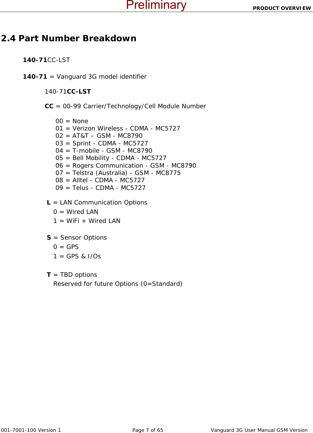                          PRODUCT OVERVIEW  001-7001-100 Version 1       Page 7 of 65       Vanguard 3G User Manual GSM Version  2.4 Part Number Breakdown  140-71CC-LST   140-71 = Vanguard 3G model identifier   140-71CC-LST                   CC = 00-99 Carrier/Technology/Cell Module Number                         00 = None      01 = Verizon Wireless - CDMA - MC5727      02 = AT&amp;T – GSM - MC8790      03 = Sprint - CDMA - MC5727      04 = T-mobile - GSM - MC8790      05 = Bell Mobility - CDMA - MC5727      06 = Rogers Communication - GSM - MC8790      07 = Telstra (Australia) - GSM - MC8775      08 = Alltel - CDMA - MC5727      09 = Telus - CDMA - MC5727   L = LAN Communication Options     0 = Wired LAN      1 = WiFi + Wired LAN   S = Sensor Options     0 = GPS     1 = GPS &amp; I/Os      T = TBD options     Reserved for future Options (0=Standard) Preliminary