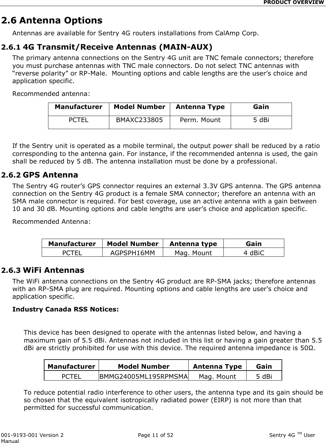                                                 PRODUCT OVERVIEW  001-9193-001 Version 2              Page 11 of 52                              Sentry 4G TM User Manual 2.6 Antenna Options Antennas are available for Sentry 4G routers installations from CalAmp Corp.  2.6.1 4G Transmit/Receive Antennas (MAIN-AUX) The primary antenna connections on the Sentry 4G unit are TNC female connectors; therefore you must purchase antennas with TNC male connectors. Do not select TNC antennas with “reverse polarity” or RP-Male.  Mounting options and cable lengths are the user’s choice and application specific.   Recommended antenna: Manufacturer Model Number Antenna Type Gain PCTEL BMAXC233805 Perm. Mount 5 dBi  If the Sentry unit is operated as a mobile terminal, the output power shall be reduced by a ratio corresponding to the antenna gain. For instance, if the recommended antenna is used, the gain shall be reduced by 5 dB. The antenna installation must be done by a professional. 2.6.2 GPS Antenna The Sentry 4G router’s GPS connector requires an external 3.3V GPS antenna. The GPS antenna connection on the Sentry 4G product is a female SMA connector; therefore an antenna with an SMA male connector is required. For best coverage, use an active antenna with a gain between 10 and 30 dB. Mounting options and cable lengths are user’s choice and application specific. Recommended Antenna:   2.6.3 WiFi Antennas The WiFi antenna connections on the Sentry 4G product are RP-SMA jacks; therefore antennas with an RP-SMA plug are required. Mounting options and cable lengths are user’s choice and application specific. Industry Canada RSS Notices:    This device has been designed to operate with the antennas listed below, and having a maximum gain of 5.5 dBi. Antennas not included in this list or having a gain greater than 5.5 dBi are strictly prohibited for use with this device. The required antenna impedance is 50Ω.  Manufacturer Model Number Antenna Type  Gain PCTEL BMMG24005ML195RPMSMA Mag. Mount 5 dBi  To reduce potential radio interference to other users, the antenna type and its gain should be so chosen that the equivalent isotropically radiated power (EIRP) is not more than that permitted for successful communication. Manufacturer Model Number Antenna type Gain PCTEL AGPSPH16MM Mag. Mount 4 dBiC 