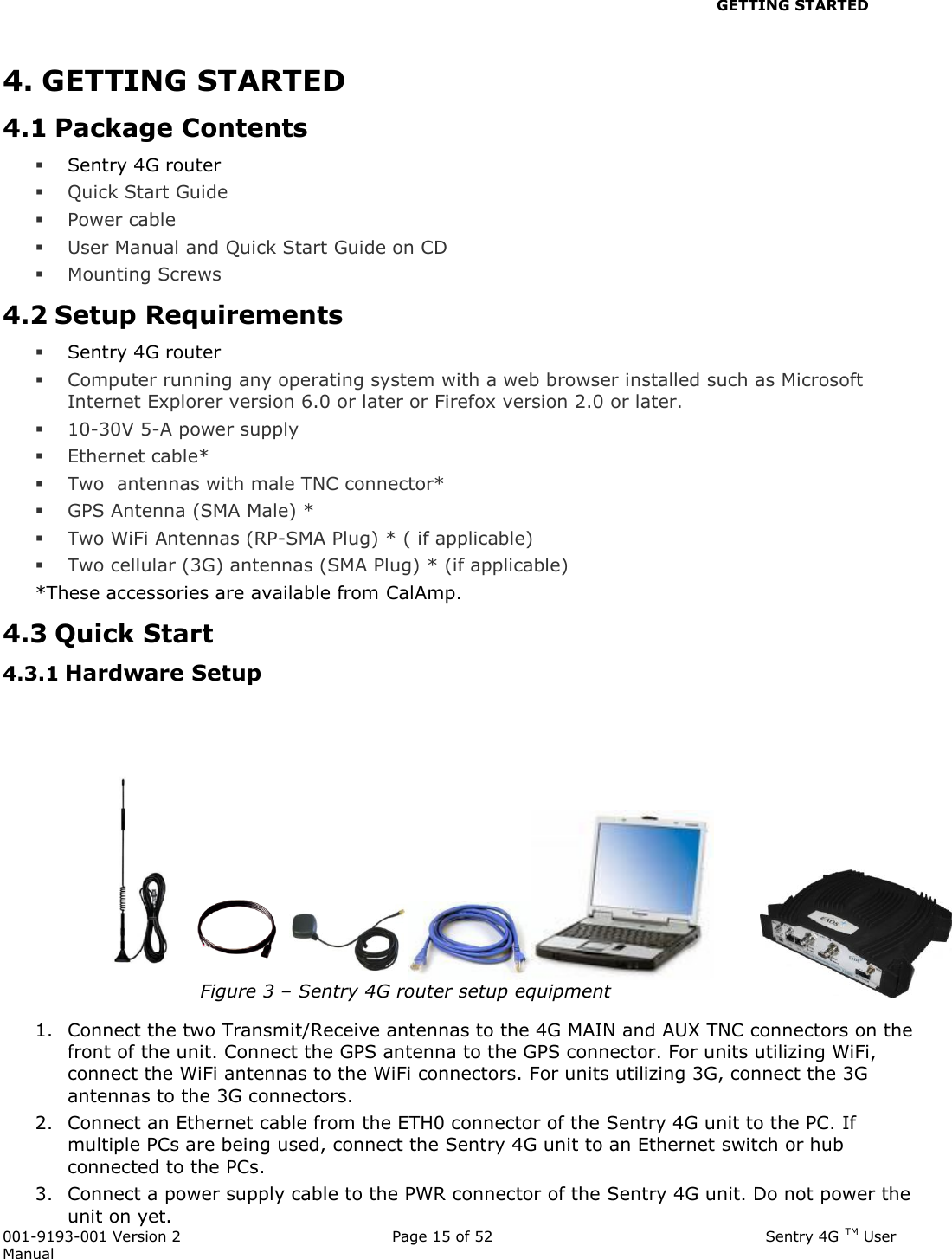                                                       GETTING STARTED  001-9193-001 Version 2              Page 15 of 52                              Sentry 4G TM User Manual 4. GETTING STARTED 4.1 Package Contents  Sentry 4G router  Quick Start Guide  Power cable   User Manual and Quick Start Guide on CD  Mounting Screws 4.2 Setup Requirements  Sentry 4G router   Computer running any operating system with a web browser installed such as Microsoft Internet Explorer version 6.0 or later or Firefox version 2.0 or later.   10-30V 5-A power supply   Ethernet cable*  Two  antennas with male TNC connector*   GPS Antenna (SMA Male) *  Two WiFi Antennas (RP-SMA Plug) * ( if applicable)  Two cellular (3G) antennas (SMA Plug) * (if applicable) *These accessories are available from CalAmp. 4.3 Quick Start 4.3.1 Hardware Setup     Figure 3 – Sentry 4G router setup equipment  1. Connect the two Transmit/Receive antennas to the 4G MAIN and AUX TNC connectors on the front of the unit. Connect the GPS antenna to the GPS connector. For units utilizing WiFi, connect the WiFi antennas to the WiFi connectors. For units utilizing 3G, connect the 3G antennas to the 3G connectors. 2. Connect an Ethernet cable from the ETH0 connector of the Sentry 4G unit to the PC. If multiple PCs are being used, connect the Sentry 4G unit to an Ethernet switch or hub connected to the PCs.   3. Connect a power supply cable to the PWR connector of the Sentry 4G unit. Do not power the unit on yet. 