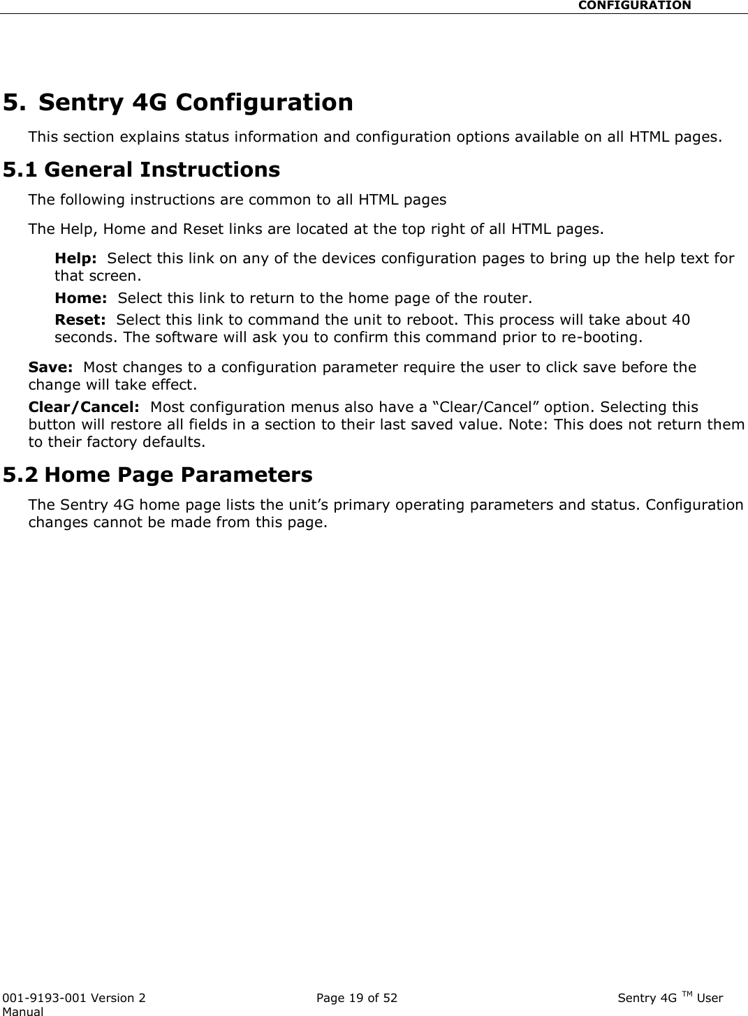                                                       CONFIGURATION  001-9193-001 Version 2              Page 19 of 52                              Sentry 4G TM User Manual  5.  Sentry 4G Configuration This section explains status information and configuration options available on all HTML pages.   5.1 General Instructions The following instructions are common to all HTML pages The Help, Home and Reset links are located at the top right of all HTML pages.   Help:  Select this link on any of the devices configuration pages to bring up the help text for that screen.   Home:  Select this link to return to the home page of the router.   Reset:  Select this link to command the unit to reboot. This process will take about 40 seconds. The software will ask you to confirm this command prior to re-booting.     Save:  Most changes to a configuration parameter require the user to click save before the change will take effect.   Clear/Cancel:  Most configuration menus also have a “Clear/Cancel” option. Selecting this button will restore all fields in a section to their last saved value. Note: This does not return them to their factory defaults.   5.2 Home Page Parameters The Sentry 4G home page lists the unit’s primary operating parameters and status. Configuration changes cannot be made from this page.     