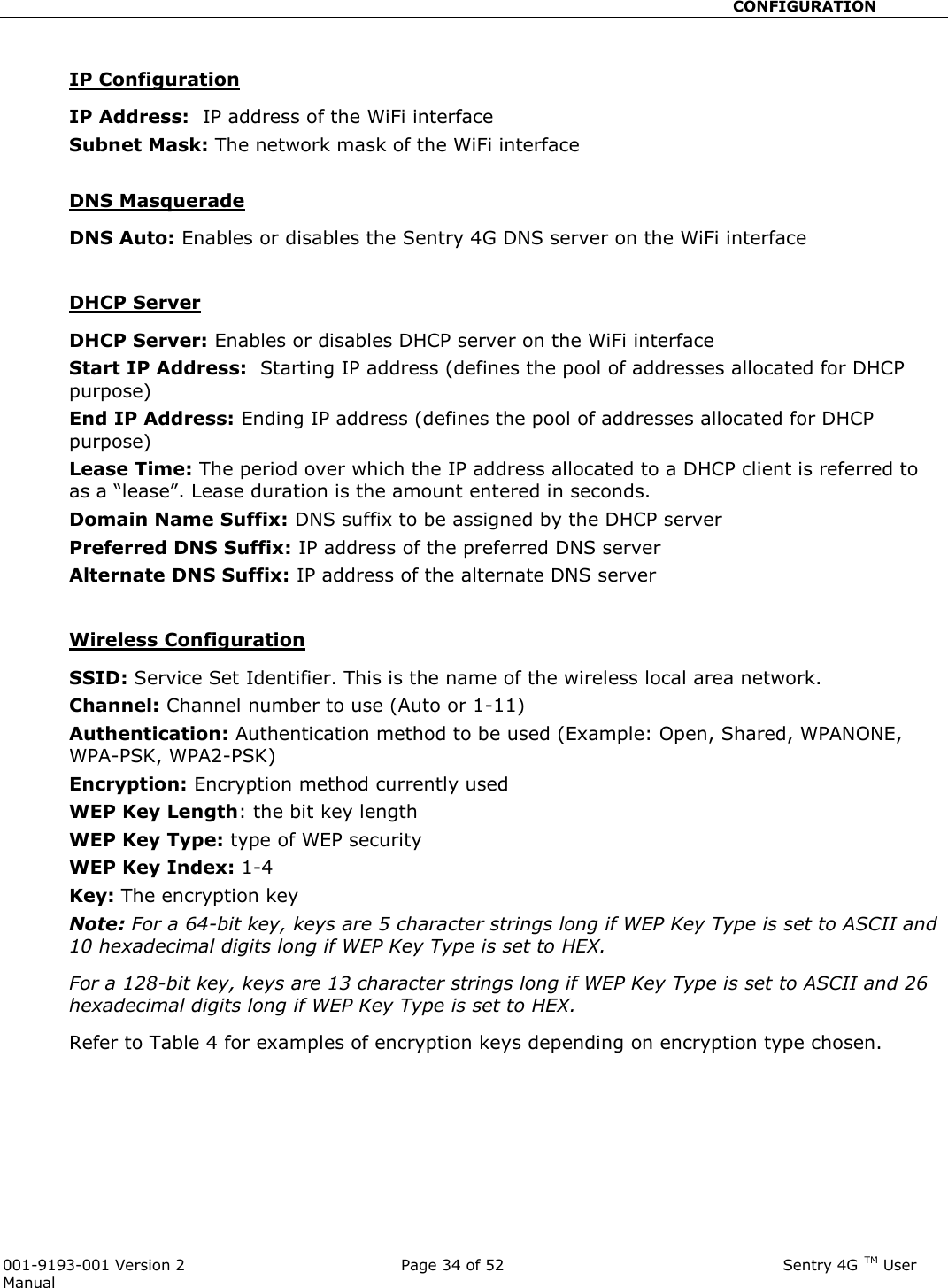                                                       CONFIGURATION  001-9193-001 Version 2              Page 34 of 52                              Sentry 4G TM User Manual  IP Configuration IP Address:  IP address of the WiFi interface Subnet Mask: The network mask of the WiFi interface  DNS Masquerade DNS Auto: Enables or disables the Sentry 4G DNS server on the WiFi interface  DHCP Server DHCP Server: Enables or disables DHCP server on the WiFi interface Start IP Address:  Starting IP address (defines the pool of addresses allocated for DHCP purpose) End IP Address: Ending IP address (defines the pool of addresses allocated for DHCP purpose) Lease Time: The period over which the IP address allocated to a DHCP client is referred to as a “lease”. Lease duration is the amount entered in seconds. Domain Name Suffix: DNS suffix to be assigned by the DHCP server Preferred DNS Suffix: IP address of the preferred DNS server Alternate DNS Suffix: IP address of the alternate DNS server   Wireless Configuration SSID: Service Set Identifier. This is the name of the wireless local area network. Channel: Channel number to use (Auto or 1-11) Authentication: Authentication method to be used (Example: Open, Shared, WPANONE, WPA-PSK, WPA2-PSK) Encryption: Encryption method currently used  WEP Key Length: the bit key length WEP Key Type: type of WEP security WEP Key Index: 1-4 Key: The encryption key Note: For a 64-bit key, keys are 5 character strings long if WEP Key Type is set to ASCII and 10 hexadecimal digits long if WEP Key Type is set to HEX. For a 128-bit key, keys are 13 character strings long if WEP Key Type is set to ASCII and 26 hexadecimal digits long if WEP Key Type is set to HEX. Refer to Table 4 for examples of encryption keys depending on encryption type chosen. 