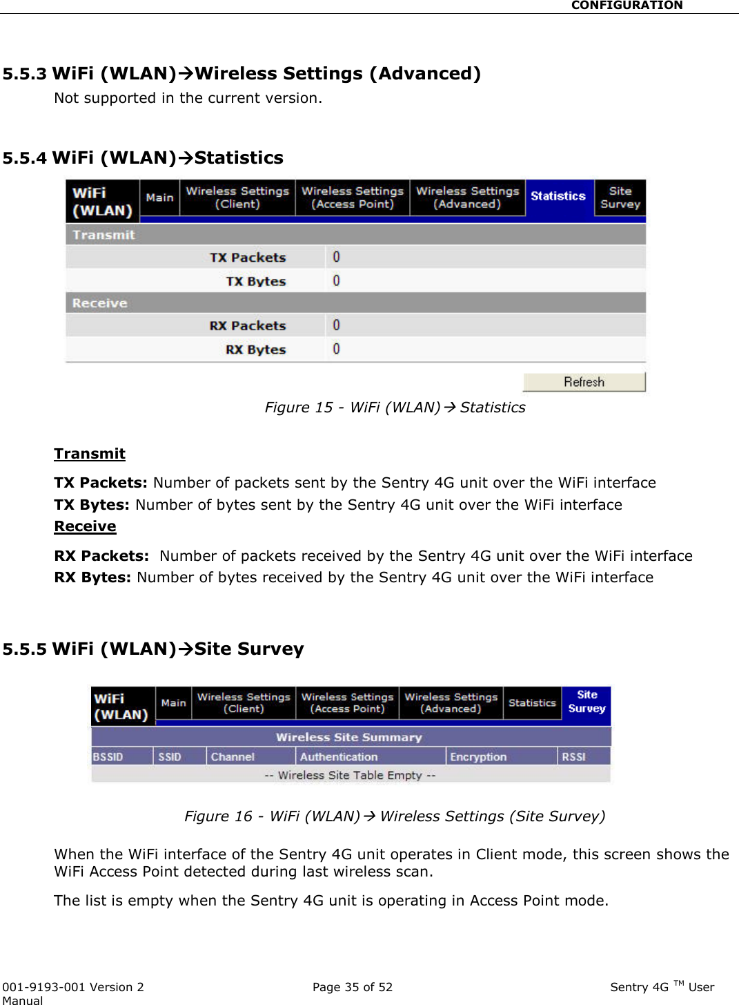                                                       CONFIGURATION  001-9193-001 Version 2              Page 35 of 52                              Sentry 4G TM User Manual  5.5.3 WiFi (WLAN)Wireless Settings (Advanced) Not supported in the current version.   5.5.4 WiFi (WLAN)Statistics Figure 15 - WiFi (WLAN) Statistics  Transmit TX Packets: Number of packets sent by the Sentry 4G unit over the WiFi interface TX Bytes: Number of bytes sent by the Sentry 4G unit over the WiFi interface Receive  RX Packets:  Number of packets received by the Sentry 4G unit over the WiFi interface RX Bytes: Number of bytes received by the Sentry 4G unit over the WiFi interface   5.5.5 WiFi (WLAN)Site Survey  Figure 16 - WiFi (WLAN) Wireless Settings (Site Survey)  When the WiFi interface of the Sentry 4G unit operates in Client mode, this screen shows the WiFi Access Point detected during last wireless scan.  The list is empty when the Sentry 4G unit is operating in Access Point mode.  