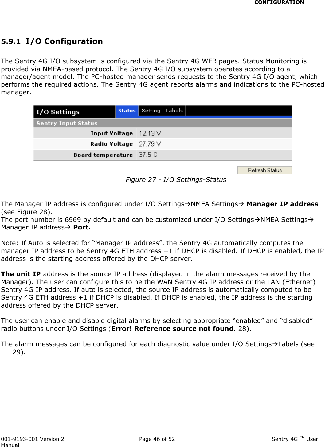                                                       CONFIGURATION  001-9193-001 Version 2              Page 46 of 52                              Sentry 4G TM User Manual   5.9.1  I/O Configuration  The Sentry 4G I/O subsystem is configured via the Sentry 4G WEB pages. Status Monitoring is provided via NMEA-based protocol. The Sentry 4G I/O subsystem operates according to a manager/agent model. The PC-hosted manager sends requests to the Sentry 4G I/O agent, which performs the required actions. The Sentry 4G agent reports alarms and indications to the PC-hosted manager.  Figure 27 - I/O Settings-Status   The Manager IP address is configured under I/O SettingsNMEA Settings Manager IP address (see Figure 28).  The port number is 6969 by default and can be customized under I/O SettingsNMEA Settings Manager IP address Port.  Note: If Auto is selected for “Manager IP address”, the Sentry 4G automatically computes the manager IP address to be Sentry 4G ETH address +1 if DHCP is disabled. If DHCP is enabled, the IP address is the starting address offered by the DHCP server.   The unit IP address is the source IP address (displayed in the alarm messages received by the Manager). The user can configure this to be the WAN Sentry 4G IP address or the LAN (Ethernet) Sentry 4G IP address. If auto is selected, the source IP address is automatically computed to be Sentry 4G ETH address +1 if DHCP is disabled. If DHCP is enabled, the IP address is the starting address offered by the DHCP server.  The user can enable and disable digital alarms by selecting appropriate “enabled” and “disabled” radio buttons under I/O Settings (Error! Reference source not found. 28).  The alarm messages can be configured for each diagnostic value under I/O SettingsLabels (see  29). 
