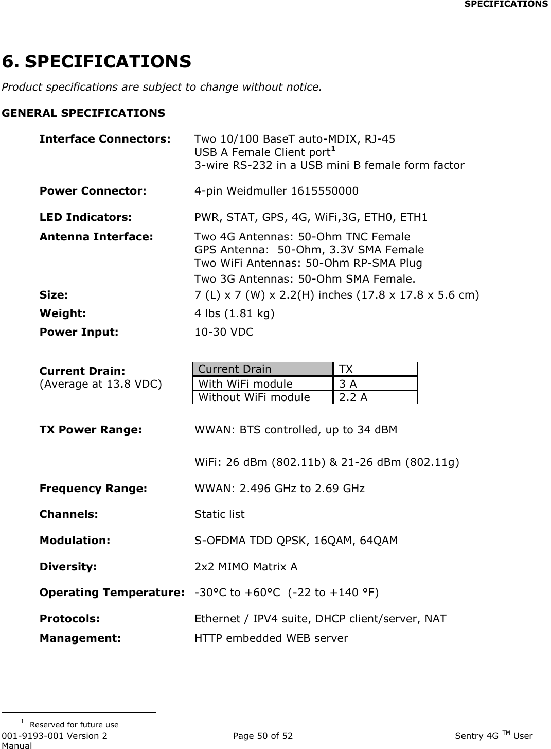                                                    SPECIFICATIONS  001-9193-001 Version 2              Page 50 of 52                              Sentry 4G TM User Manual  6. SPECIFICATIONS Product specifications are subject to change without notice. GENERAL SPECIFICATIONS  Interface Connectors:  Two 10/100 BaseT auto-MDIX, RJ-45   USB A Female Client port1   3-wire RS-232 in a USB mini B female form factor   Power Connector:      4-pin Weidmuller 1615550000   LED Indicators:  PWR, STAT, GPS, 4G, WiFi,3G, ETH0, ETH1 Antenna Interface:   Two 4G Antennas: 50-Ohm TNC Female   GPS Antenna:  50-Ohm, 3.3V SMA Female   Two WiFi Antennas: 50-Ohm RP-SMA Plug   Two 3G Antennas: 50-Ohm SMA Female. Size:  7 (L) x 7 (W) x 2.2(H) inches (17.8 x 17.8 x 5.6 cm) Weight:   4 lbs (1.81 kg) Power Input:   10-30 VDC     Current Drain: (Average at 13.8 VDC)   TX Power Range:  WWAN: BTS controlled, up to 34 dBM    WiFi: 26 dBm (802.11b) &amp; 21-26 dBm (802.11g)  Frequency Range:  WWAN: 2.496 GHz to 2.69 GHz   Channels:  Static list  Modulation:  S-OFDMA TDD QPSK, 16QAM, 64QAM     Diversity:  2x2 MIMO Matrix A   Operating Temperature:  -30°C to +60°C  (-22 to +140 °F)   Protocols:  Ethernet / IPV4 suite, DHCP client/server, NAT Management:     HTTP embedded WEB server                                                   1  Reserved for future use Current Drain TX  With WiFi module 3 A Without WiFi module 2.2 A 