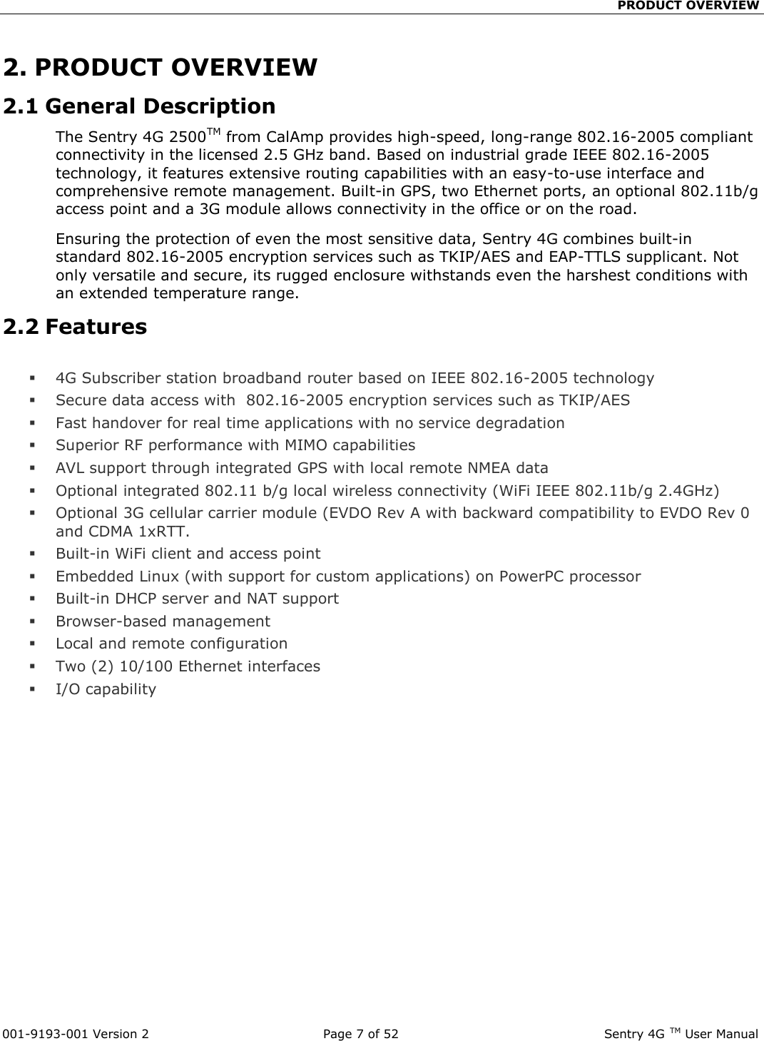                                                 PRODUCT OVERVIEW  001-9193-001 Version 2              Page 7 of 52                             Sentry 4G TM User Manual 2. PRODUCT OVERVIEW 2.1 General Description The Sentry 4G 2500TM from CalAmp provides high-speed, long-range 802.16-2005 compliant connectivity in the licensed 2.5 GHz band. Based on industrial grade IEEE 802.16-2005 technology, it features extensive routing capabilities with an easy-to-use interface and comprehensive remote management. Built-in GPS, two Ethernet ports, an optional 802.11b/g access point and a 3G module allows connectivity in the office or on the road. Ensuring the protection of even the most sensitive data, Sentry 4G combines built-in standard 802.16-2005 encryption services such as TKIP/AES and EAP-TTLS supplicant. Not only versatile and secure, its rugged enclosure withstands even the harshest conditions with an extended temperature range.  2.2 Features   4G Subscriber station broadband router based on IEEE 802.16-2005 technology  Secure data access with  802.16-2005 encryption services such as TKIP/AES  Fast handover for real time applications with no service degradation  Superior RF performance with MIMO capabilities  AVL support through integrated GPS with local remote NMEA data  Optional integrated 802.11 b/g local wireless connectivity (WiFi IEEE 802.11b/g 2.4GHz)   Optional 3G cellular carrier module (EVDO Rev A with backward compatibility to EVDO Rev 0 and CDMA 1xRTT.  Built-in WiFi client and access point  Embedded Linux (with support for custom applications) on PowerPC processor  Built-in DHCP server and NAT support   Browser-based management   Local and remote configuration  Two (2) 10/100 Ethernet interfaces  I/O capability  