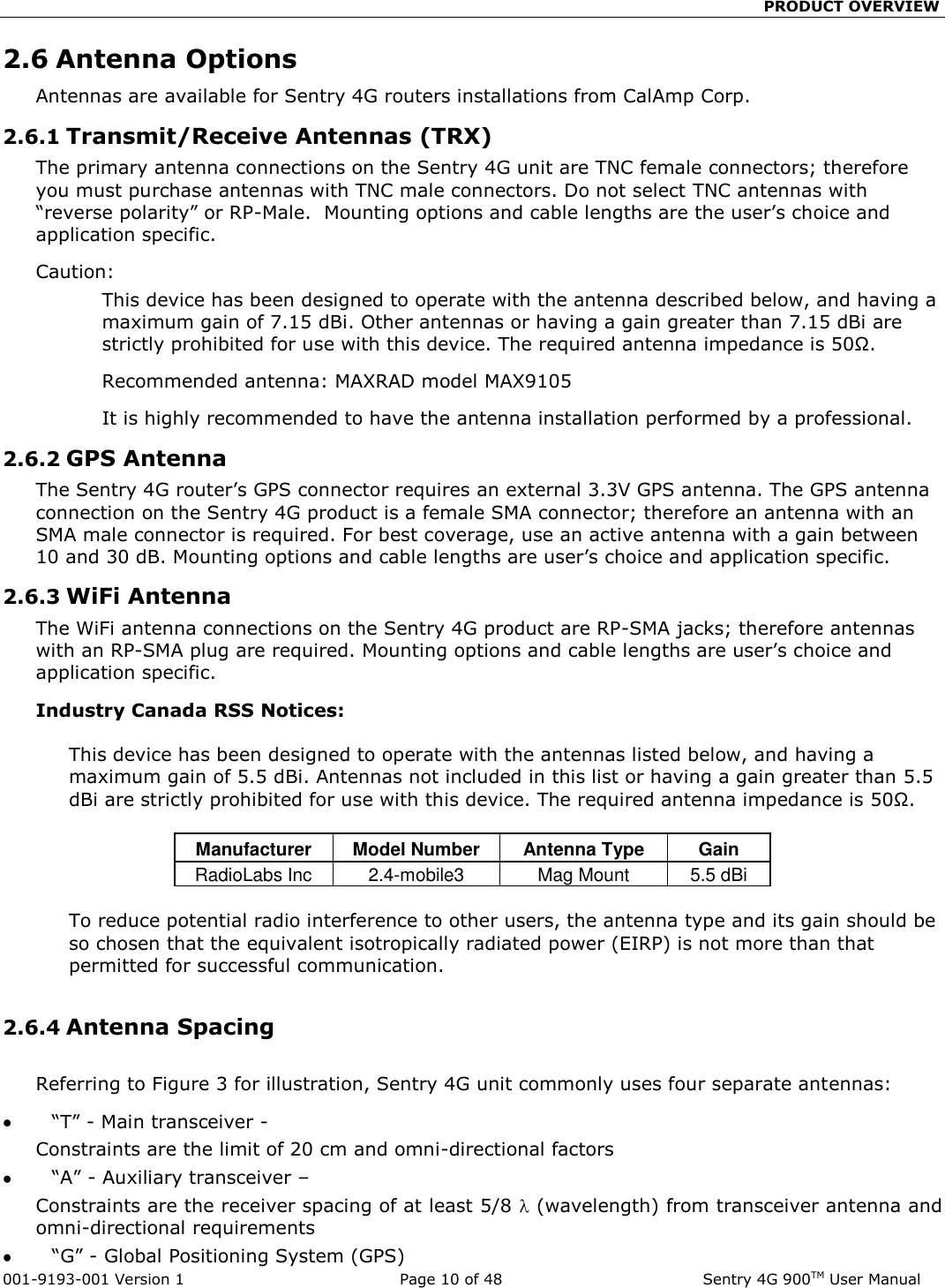                                                 PRODUCT OVERVIEW  001-9193-001 Version 1              Page 10 of 48               Sentry 4G 900TM User Manual 2.6 Antenna Options Antennas are available for Sentry 4G routers installations from CalAmp Corp.  2.6.1 Transmit/Receive Antennas (TRX) The primary antenna connections on the Sentry 4G unit are TNC female connectors; therefore you must purchase antennas with TNC male connectors. Do not select TNC antennas with “reverse polarity” or RP-Male.  Mounting options and cable lengths are the user’s choice and application specific.   Caution: This device has been designed to operate with the antenna described below, and having a maximum gain of 7.15 dBi. Other antennas or having a gain greater than 7.15 dBi are strictly prohibited for use with this device. The required antenna impedance is 50Ω. Recommended antenna: MAXRAD model MAX9105 It is highly recommended to have the antenna installation performed by a professional. 2.6.2 GPS Antenna The Sentry 4G router’s GPS connector requires an external 3.3V GPS antenna. The GPS antenna connection on the Sentry 4G product is a female SMA connector; therefore an antenna with an SMA male connector is required. For best coverage, use an active antenna with a gain between 10 and 30 dB. Mounting options and cable lengths are user’s choice and application specific. 2.6.3 WiFi Antenna The WiFi antenna connections on the Sentry 4G product are RP-SMA jacks; therefore antennas with an RP-SMA plug are required. Mounting options and cable lengths are user’s choice and application specific. Industry Canada RSS Notices:   This device has been designed to operate with the antennas listed below, and having a maximum gain of 5.5 dBi. Antennas not included in this list or having a gain greater than 5.5 dBi are strictly prohibited for use with this device. The required antenna impedance is 50Ω.  Manufacturer Model Number Antenna Type  Gain RadioLabs Inc 2.4-mobile3 Mag Mount 5.5 dBi  To reduce potential radio interference to other users, the antenna type and its gain should be so chosen that the equivalent isotropically radiated power (EIRP) is not more than that permitted for successful communication.  2.6.4 Antenna Spacing  Referring to Figure 3 for illustration, Sentry 4G unit commonly uses four separate antennas:          “T” - Main transceiver -  Constraints are the limit of 20 cm and omni-directional factors           “A” - Auxiliary transceiver –  Constraints are the receiver spacing of at least 5/8   (wavelength) from transceiver antenna and omni-directional requirements           “G” - Global Positioning System (GPS) 