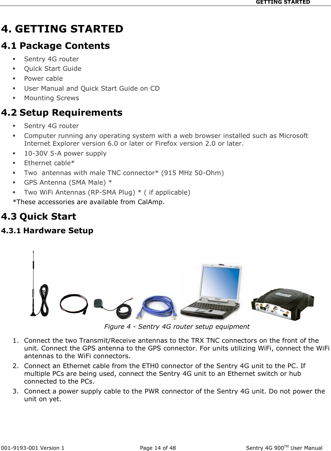                                                       GETTING STARTED  001-9193-001 Version 1              Page 14 of 48               Sentry 4G 900TM User Manual 4. GETTING STARTED 4.1 Package Contents  Sentry 4G router   Quick Start Guide  Power cable   User Manual and Quick Start Guide on CD  Mounting Screws 4.2 Setup Requirements  Sentry 4G router   Computer running any operating system with a web browser installed such as Microsoft Internet Explorer version 6.0 or later or Firefox version 2.0 or later.   10-30V 5-A power supply   Ethernet cable*  Two  antennas with male TNC connector* (915 MHz 50-Ohm)  GPS Antenna (SMA Male) *  Two WiFi Antennas (RP-SMA Plug) * ( if applicable) *These accessories are available from CalAmp. 4.3 Quick Start 4.3.1 Hardware Setup    Figure 4 - Sentry 4G router setup equipment   1. Connect the two Transmit/Receive antennas to the TRX TNC connectors on the front of the unit. Connect the GPS antenna to the GPS connector. For units utilizing WiFi, connect the WiFi antennas to the WiFi connectors. 2. Connect an Ethernet cable from the ETH0 connector of the Sentry 4G unit to the PC. If multiple PCs are being used, connect the Sentry 4G unit to an Ethernet switch or hub connected to the PCs.   3. Connect a power supply cable to the PWR connector of the Sentry 4G unit. Do not power the unit on yet.   